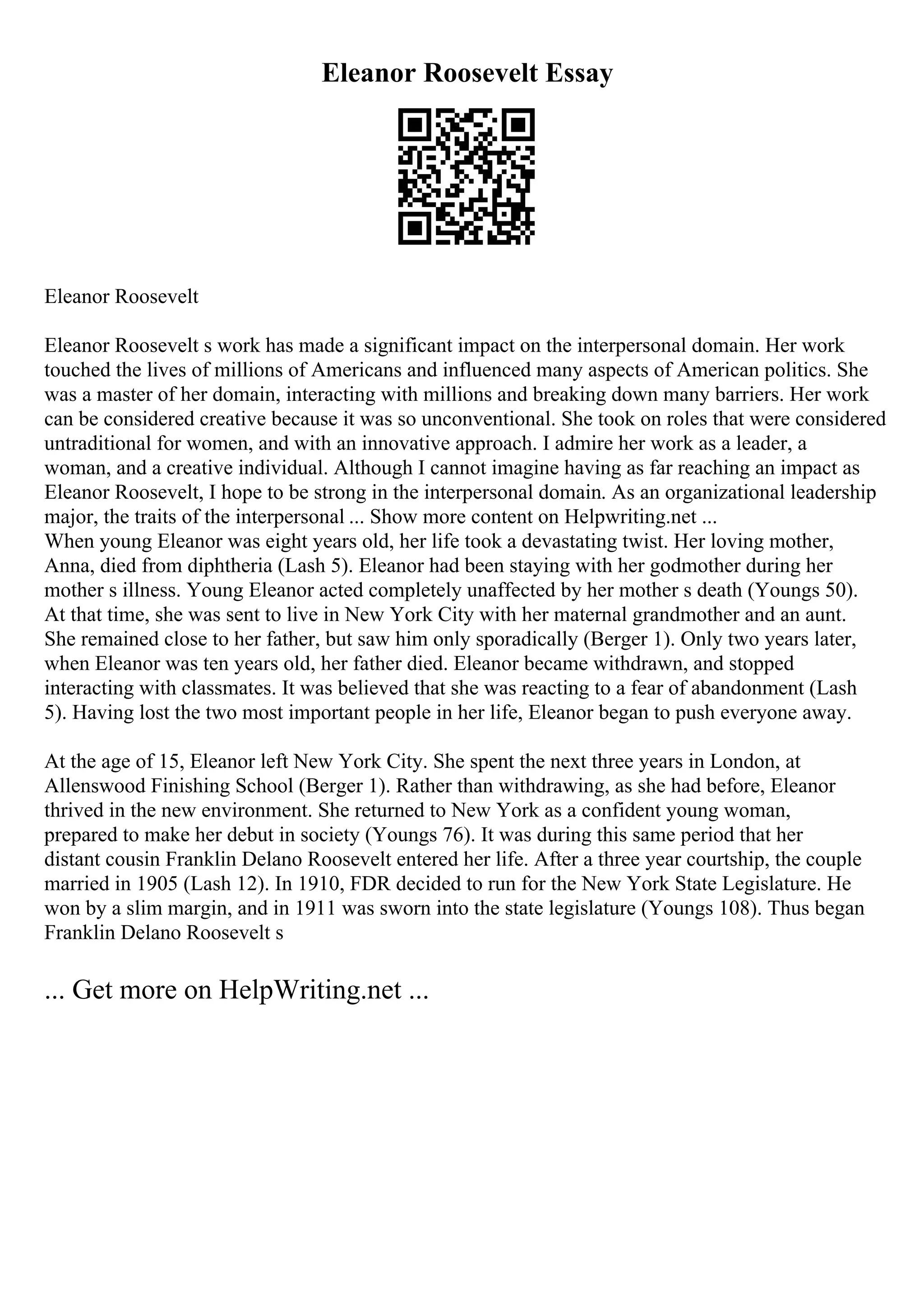 Eleanor Roosevelt Essay
Eleanor Roosevelt
Eleanor Roosevelt s work has made a significant impact on the interpersonal domain. Her work
touched the lives of millions of Americans and influenced many aspects of American politics. She
was a master of her domain, interacting with millions and breaking down many barriers. Her work
can be considered creative because it was so unconventional. She took on roles that were considered
untraditional for women, and with an innovative approach. I admire her work as a leader, a
woman, and a creative individual. Although I cannot imagine having as far reaching an impact as
Eleanor Roosevelt, I hope to be strong in the interpersonal domain. As an organizational leadership
major, the traits of the interpersonal ... Show more content on Helpwriting.net ...
When young Eleanor was eight years old, her life took a devastating twist. Her loving mother,
Anna, died from diphtheria (Lash 5). Eleanor had been staying with her godmother during her
mother s illness. Young Eleanor acted completely unaffected by her mother s death (Youngs 50).
At that time, she was sent to live in New York City with her maternal grandmother and an aunt.
She remained close to her father, but saw him only sporadically (Berger 1). Only two years later,
when Eleanor was ten years old, her father died. Eleanor became withdrawn, and stopped
interacting with classmates. It was believed that she was reacting to a fear of abandonment (Lash
5). Having lost the two most important people in her life, Eleanor began to push everyone away.
At the age of 15, Eleanor left New York City. She spent the next three years in London, at
Allenswood Finishing School (Berger 1). Rather than withdrawing, as she had before, Eleanor
thrived in the new environment. She returned to New York as a confident young woman,
prepared to make her debut in society (Youngs 76). It was during this same period that her
distant cousin Franklin Delano Roosevelt entered her life. After a three year courtship, the couple
married in 1905 (Lash 12). In 1910, FDR decided to run for the New York State Legislature. He
won by a slim margin, and in 1911 was sworn into the state legislature (Youngs 108). Thus began
Franklin Delano Roosevelt s
... Get more on HelpWriting.net ...
 