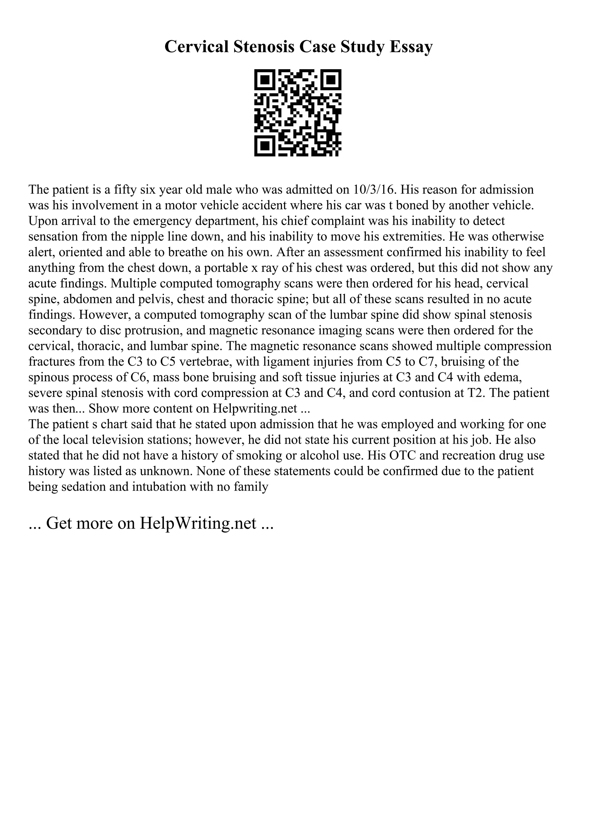Cervical Stenosis Case Study Essay
The patient is a fifty six year old male who was admitted on 10/3/16. His reason for admission
was his involvement in a motor vehicle accident where his car was t boned by another vehicle.
Upon arrival to the emergency department, his chief complaint was his inability to detect
sensation from the nipple line down, and his inability to move his extremities. He was otherwise
alert, oriented and able to breathe on his own. After an assessment confirmed his inability to feel
anything from the chest down, a portable x ray of his chest was ordered, but this did not show any
acute findings. Multiple computed tomography scans were then ordered for his head, cervical
spine, abdomen and pelvis, chest and thoracic spine; but all of these scans resulted in no acute
findings. However, a computed tomography scan of the lumbar spine did show spinal stenosis
secondary to disc protrusion, and magnetic resonance imaging scans were then ordered for the
cervical, thoracic, and lumbar spine. The magnetic resonance scans showed multiple compression
fractures from the C3 to C5 vertebrae, with ligament injuries from C5 to C7, bruising of the
spinous process of C6, mass bone bruising and soft tissue injuries at C3 and C4 with edema,
severe spinal stenosis with cord compression at C3 and C4, and cord contusion at T2. The patient
was then... Show more content on Helpwriting.net ...
The patient s chart said that he stated upon admission that he was employed and working for one
of the local television stations; however, he did not state his current position at his job. He also
stated that he did not have a history of smoking or alcohol use. His OTC and recreation drug use
history was listed as unknown. None of these statements could be confirmed due to the patient
being sedation and intubation with no family
... Get more on HelpWriting.net ...
 