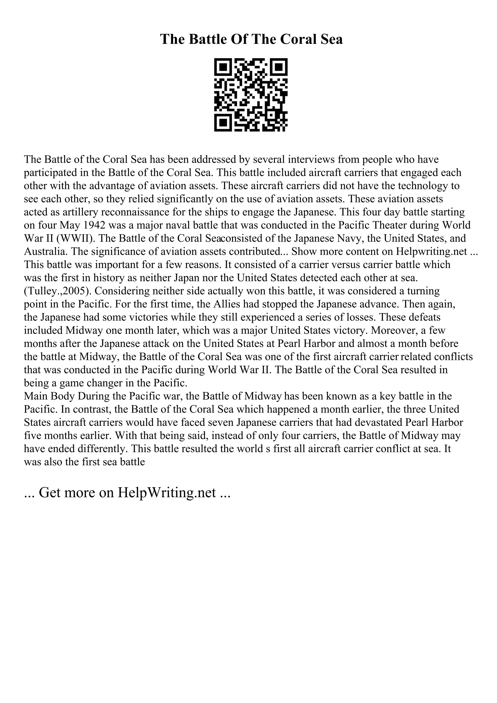 The Battle Of The Coral Sea
The Battle of the Coral Sea has been addressed by several interviews from people who have
participated in the Battle of the Coral Sea. This battle included aircraft carriers that engaged each
other with the advantage of aviation assets. These aircraft carriers did not have the technology to
see each other, so they relied significantly on the use of aviation assets. These aviation assets
acted as artillery reconnaissance for the ships to engage the Japanese. This four day battle starting
on four May 1942 was a major naval battle that was conducted in the Pacific Theater during World
War II (WWII). The Battle of the Coral Seaconsisted of the Japanese Navy, the United States, and
Australia. The significance of aviation assets contributed... Show more content on Helpwriting.net ...
This battle was important for a few reasons. It consisted of a carrier versus carrier battle which
was the first in history as neither Japan nor the United States detected each other at sea.
(Tulley.,2005). Considering neither side actually won this battle, it was considered a turning
point in the Pacific. For the first time, the Allies had stopped the Japanese advance. Then again,
the Japanese had some victories while they still experienced a series of losses. These defeats
included Midway one month later, which was a major United States victory. Moreover, a few
months after the Japanese attack on the United States at Pearl Harbor and almost a month before
the battle at Midway, the Battle of the Coral Sea was one of the first aircraft carrier related conflicts
that was conducted in the Pacific during World War II. The Battle of the Coral Sea resulted in
being a game changer in the Pacific.
Main Body During the Pacific war, the Battle of Midway has been known as a key battle in the
Pacific. In contrast, the Battle of the Coral Sea which happened a month earlier, the three United
States aircraft carriers would have faced seven Japanese carriers that had devastated Pearl Harbor
five months earlier. With that being said, instead of only four carriers, the Battle of Midway may
have ended differently. This battle resulted the world s first all aircraft carrier conflict at sea. It
was also the first sea battle
... Get more on HelpWriting.net ...
 