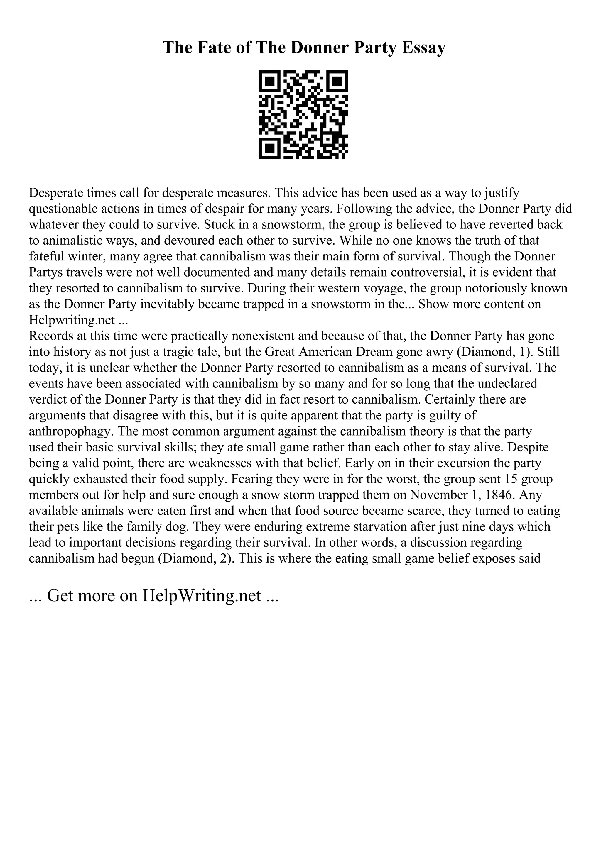 The Fate of The Donner Party Essay
Desperate times call for desperate measures. This advice has been used as a way to justify
questionable actions in times of despair for many years. Following the advice, the Donner Party did
whatever they could to survive. Stuck in a snowstorm, the group is believed to have reverted back
to animalistic ways, and devoured each other to survive. While no one knows the truth of that
fateful winter, many agree that cannibalism was their main form of survival. Though the Donner
Partys travels were not well documented and many details remain controversial, it is evident that
they resorted to cannibalism to survive. During their western voyage, the group notoriously known
as the Donner Party inevitably became trapped in a snowstorm in the... Show more content on
Helpwriting.net ...
Records at this time were practically nonexistent and because of that, the Donner Party has gone
into history as not just a tragic tale, but the Great American Dream gone awry (Diamond, 1). Still
today, it is unclear whether the Donner Party resorted to cannibalism as a means of survival. The
events have been associated with cannibalism by so many and for so long that the undeclared
verdict of the Donner Party is that they did in fact resort to cannibalism. Certainly there are
arguments that disagree with this, but it is quite apparent that the party is guilty of
anthropophagy. The most common argument against the cannibalism theory is that the party
used their basic survival skills; they ate small game rather than each other to stay alive. Despite
being a valid point, there are weaknesses with that belief. Early on in their excursion the party
quickly exhausted their food supply. Fearing they were in for the worst, the group sent 15 group
members out for help and sure enough a snow storm trapped them on November 1, 1846. Any
available animals were eaten first and when that food source became scarce, they turned to eating
their pets like the family dog. They were enduring extreme starvation after just nine days which
lead to important decisions regarding their survival. In other words, a discussion regarding
cannibalism had begun (Diamond, 2). This is where the eating small game belief exposes said
... Get more on HelpWriting.net ...
 