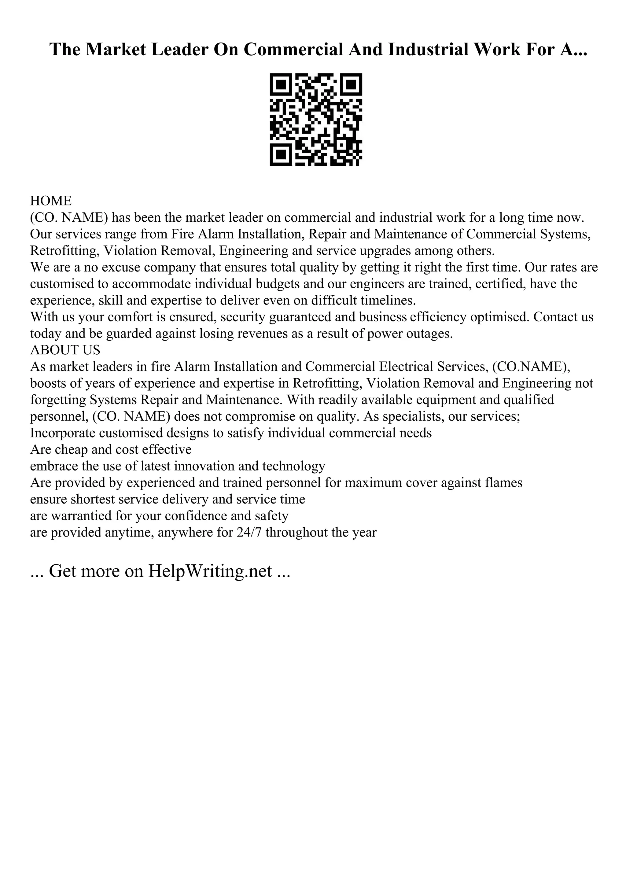 The Market Leader On Commercial And Industrial Work For A...
HOME
(CO. NAME) has been the market leader on commercial and industrial work for a long time now.
Our services range from Fire Alarm Installation, Repair and Maintenance of Commercial Systems,
Retrofitting, Violation Removal, Engineering and service upgrades among others.
We are a no excuse company that ensures total quality by getting it right the first time. Our rates are
customised to accommodate individual budgets and our engineers are trained, certified, have the
experience, skill and expertise to deliver even on difficult timelines.
With us your comfort is ensured, security guaranteed and business efficiency optimised. Contact us
today and be guarded against losing revenues as a result of power outages.
ABOUT US
As market leaders in fire Alarm Installation and Commercial Electrical Services, (CO.NAME),
boosts of years of experience and expertise in Retrofitting, Violation Removal and Engineering not
forgetting Systems Repair and Maintenance. With readily available equipment and qualified
personnel, (CO. NAME) does not compromise on quality. As specialists, our services;
Incorporate customised designs to satisfy individual commercial needs
Are cheap and cost effective
embrace the use of latest innovation and technology
Are provided by experienced and trained personnel for maximum cover against flames
ensure shortest service delivery and service time
are warrantied for your confidence and safety
are provided anytime, anywhere for 24/7 throughout the year
... Get more on HelpWriting.net ...
 