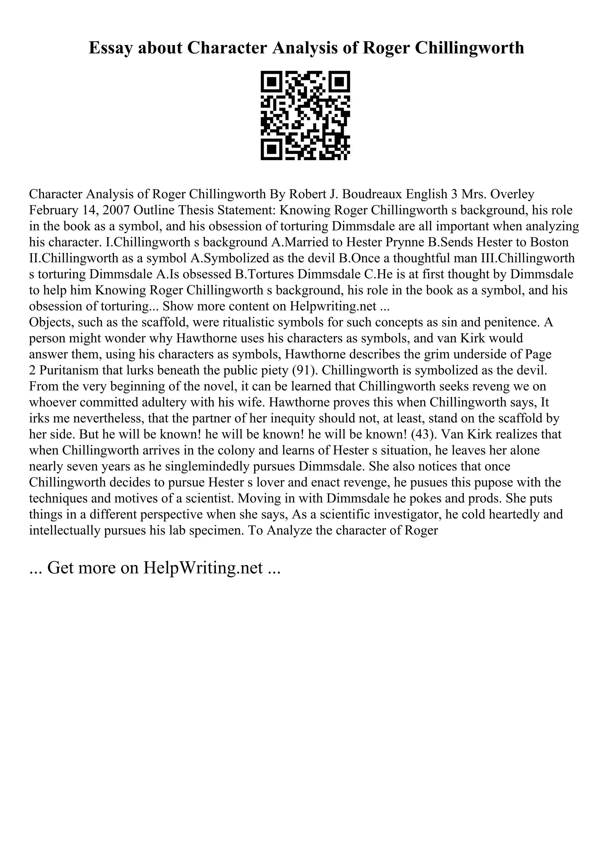 Essay about Character Analysis of Roger Chillingworth
Character Analysis of Roger Chillingworth By Robert J. Boudreaux English 3 Mrs. Overley
February 14, 2007 Outline Thesis Statement: Knowing Roger Chillingworth s background, his role
in the book as a symbol, and his obsession of torturing Dimmsdale are all important when analyzing
his character. I.Chillingworth s background A.Married to Hester Prynne B.Sends Hester to Boston
II.Chillingworth as a symbol A.Symbolized as the devil B.Once a thoughtful man III.Chillingworth
s torturing Dimmsdale A.Is obsessed B.Tortures Dimmsdale C.He is at first thought by Dimmsdale
to help him Knowing Roger Chillingworth s background, his role in the book as a symbol, and his
obsession of torturing... Show more content on Helpwriting.net ...
Objects, such as the scaffold, were ritualistic symbols for such concepts as sin and penitence. A
person might wonder why Hawthorne uses his characters as symbols, and van Kirk would
answer them, using his characters as symbols, Hawthorne describes the grim underside of Page
2 Puritanism that lurks beneath the public piety (91). Chillingworth is symbolized as the devil.
From the very beginning of the novel, it can be learned that Chillingworth seeks reveng we on
whoever committed adultery with his wife. Hawthorne proves this when Chillingworth says, It
irks me nevertheless, that the partner of her inequity should not, at least, stand on the scaffold by
her side. But he will be known! he will be known! he will be known! (43). Van Kirk realizes that
when Chillingworth arrives in the colony and learns of Hester s situation, he leaves her alone
nearly seven years as he singlemindedly pursues Dimmsdale. She also notices that once
Chillingworth decides to pursue Hester s lover and enact revenge, he pusues this pupose with the
techniques and motives of a scientist. Moving in with Dimmsdale he pokes and prods. She puts
things in a different perspective when she says, As a scientific investigator, he cold heartedly and
intellectually pursues his lab specimen. To Analyze the character of Roger
... Get more on HelpWriting.net ...
 