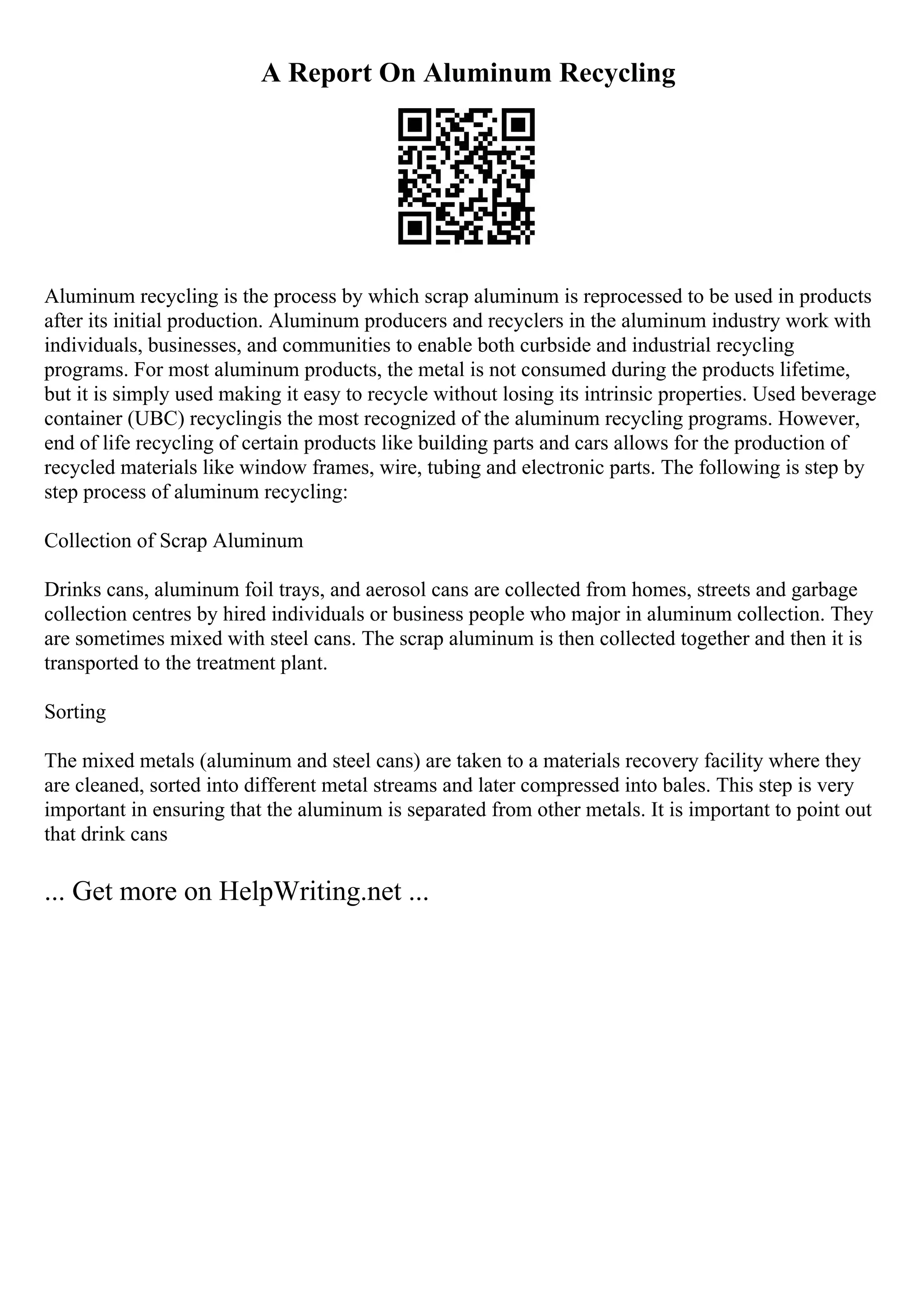 A Report On Aluminum Recycling
Aluminum recycling is the process by which scrap aluminum is reprocessed to be used in products
after its initial production. Aluminum producers and recyclers in the aluminum industry work with
individuals, businesses, and communities to enable both curbside and industrial recycling
programs. For most aluminum products, the metal is not consumed during the products lifetime,
but it is simply used making it easy to recycle without losing its intrinsic properties. Used beverage
container (UBC) recyclingis the most recognized of the aluminum recycling programs. However,
end of life recycling of certain products like building parts and cars allows for the production of
recycled materials like window frames, wire, tubing and electronic parts. The following is step by
step process of aluminum recycling:
Collection of Scrap Aluminum
Drinks cans, aluminum foil trays, and aerosol cans are collected from homes, streets and garbage
collection centres by hired individuals or business people who major in aluminum collection. They
are sometimes mixed with steel cans. The scrap aluminum is then collected together and then it is
transported to the treatment plant.
Sorting
The mixed metals (aluminum and steel cans) are taken to a materials recovery facility where they
are cleaned, sorted into different metal streams and later compressed into bales. This step is very
important in ensuring that the aluminum is separated from other metals. It is important to point out
that drink cans
... Get more on HelpWriting.net ...
 