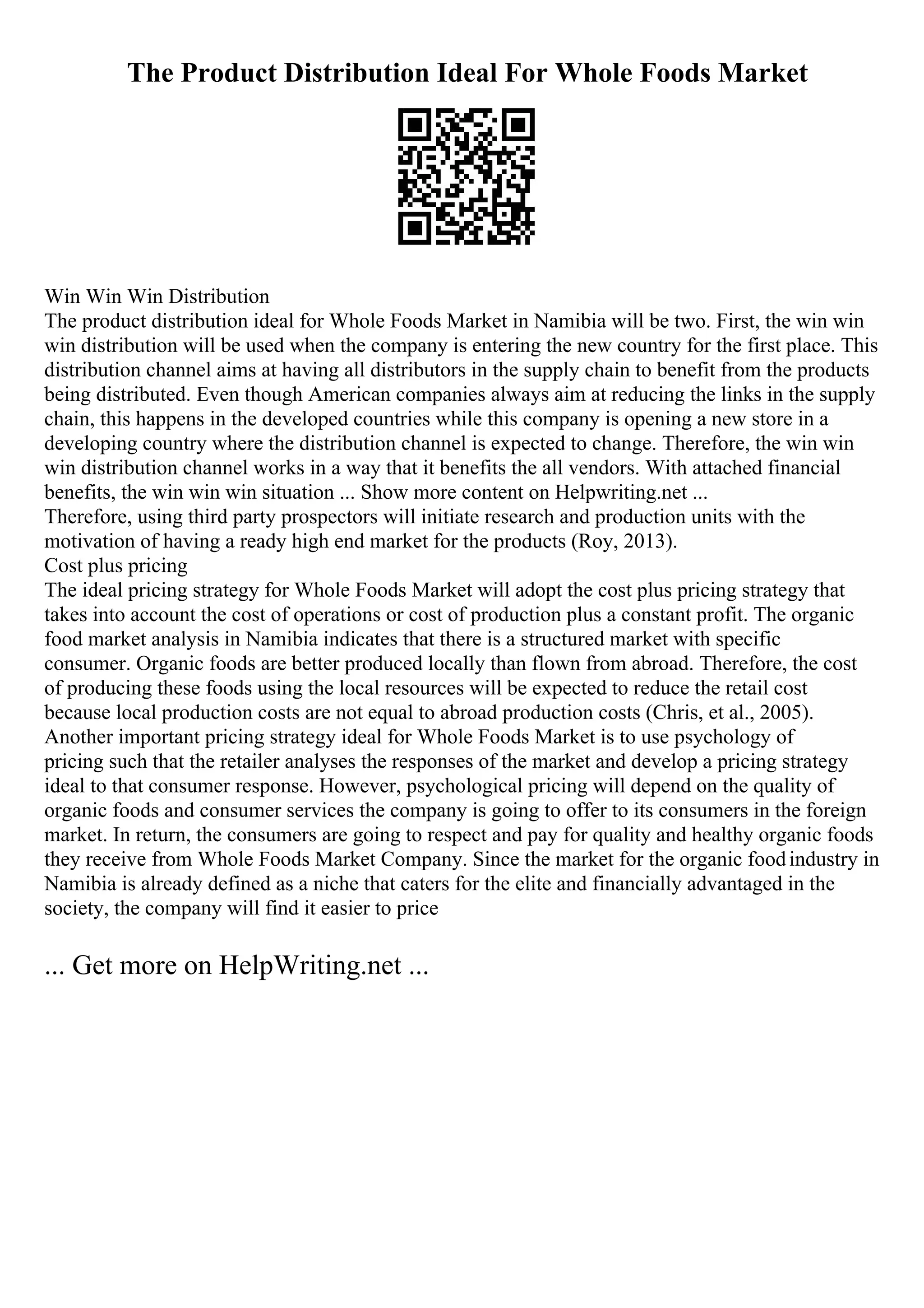 The Product Distribution Ideal For Whole Foods Market
Win Win Win Distribution
The product distribution ideal for Whole Foods Market in Namibia will be two. First, the win win
win distribution will be used when the company is entering the new country for the first place. This
distribution channel aims at having all distributors in the supply chain to benefit from the products
being distributed. Even though American companies always aim at reducing the links in the supply
chain, this happens in the developed countries while this company is opening a new store in a
developing country where the distribution channel is expected to change. Therefore, the win win
win distribution channel works in a way that it benefits the all vendors. With attached financial
benefits, the win win win situation ... Show more content on Helpwriting.net ...
Therefore, using third party prospectors will initiate research and production units with the
motivation of having a ready high end market for the products (Roy, 2013).
Cost plus pricing
The ideal pricing strategy for Whole Foods Market will adopt the cost plus pricing strategy that
takes into account the cost of operations or cost of production plus a constant profit. The organic
food market analysis in Namibia indicates that there is a structured market with specific
consumer. Organic foods are better produced locally than flown from abroad. Therefore, the cost
of producing these foods using the local resources will be expected to reduce the retail cost
because local production costs are not equal to abroad production costs (Chris, et al., 2005).
Another important pricing strategy ideal for Whole Foods Market is to use psychology of
pricing such that the retailer analyses the responses of the market and develop a pricing strategy
ideal to that consumer response. However, psychological pricing will depend on the quality of
organic foods and consumer services the company is going to offer to its consumers in the foreign
market. In return, the consumers are going to respect and pay for quality and healthy organic foods
they receive from Whole Foods Market Company. Since the market for the organic foodindustry in
Namibia is already defined as a niche that caters for the elite and financially advantaged in the
society, the company will find it easier to price
... Get more on HelpWriting.net ...
 