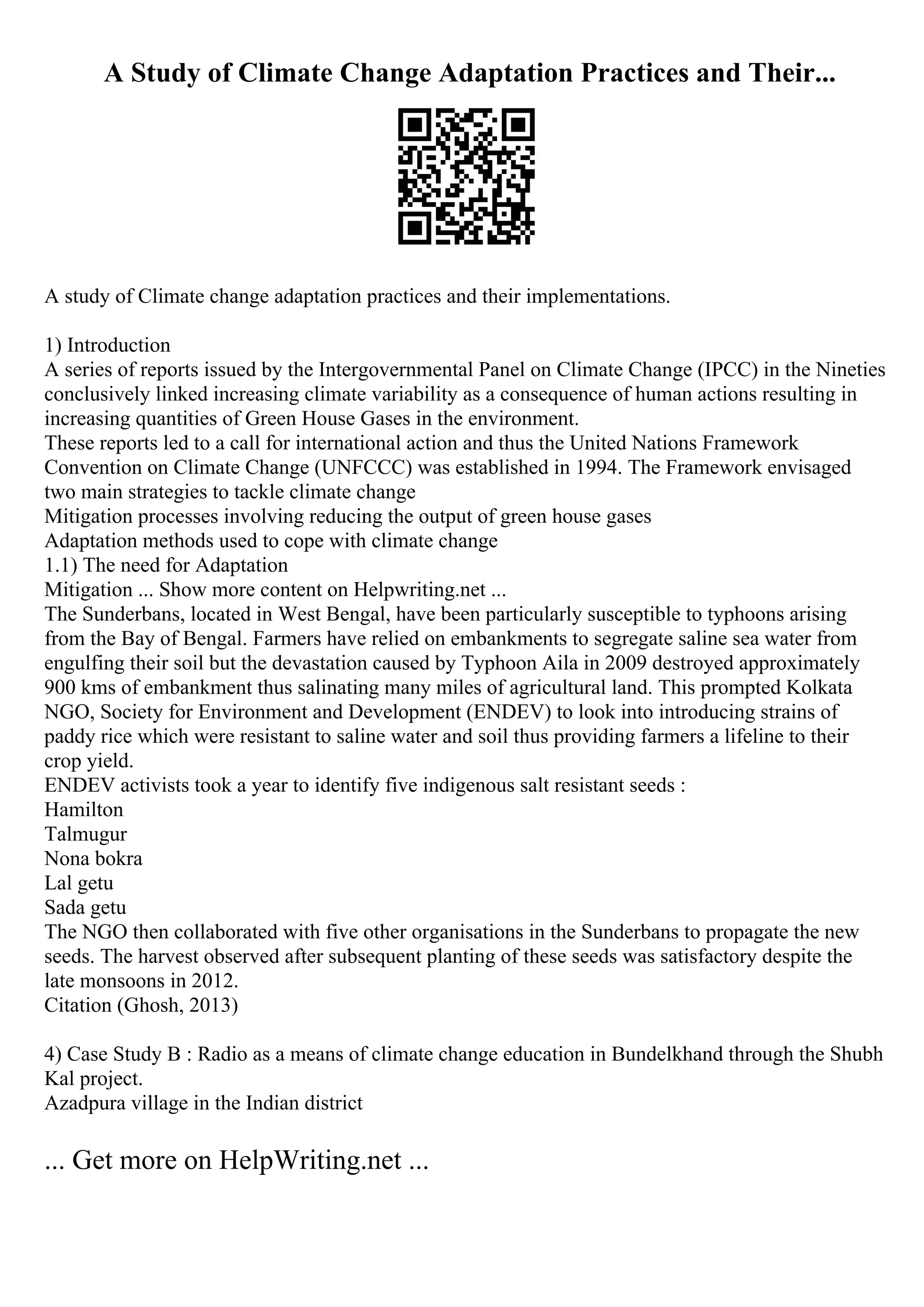 A Study of Climate Change Adaptation Practices and Their...
A study of Climate change adaptation practices and their implementations.
1) Introduction
A series of reports issued by the Intergovernmental Panel on Climate Change (IPCC) in the Nineties
conclusively linked increasing climate variability as a consequence of human actions resulting in
increasing quantities of Green House Gases in the environment.
These reports led to a call for international action and thus the United Nations Framework
Convention on Climate Change (UNFCCC) was established in 1994. The Framework envisaged
two main strategies to tackle climate change
Mitigation processes involving reducing the output of green house gases
Adaptation methods used to cope with climate change
1.1) The need for Adaptation
Mitigation ... Show more content on Helpwriting.net ...
The Sunderbans, located in West Bengal, have been particularly susceptible to typhoons arising
from the Bay of Bengal. Farmers have relied on embankments to segregate saline sea water from
engulfing their soil but the devastation caused by Typhoon Aila in 2009 destroyed approximately
900 kms of embankment thus salinating many miles of agricultural land. This prompted Kolkata
NGO, Society for Environment and Development (ENDEV) to look into introducing strains of
paddy rice which were resistant to saline water and soil thus providing farmers a lifeline to their
crop yield.
ENDEV activists took a year to identify five indigenous salt resistant seeds :
Hamilton
Talmugur
Nona bokra
Lal getu
Sada getu
The NGO then collaborated with five other organisations in the Sunderbans to propagate the new
seeds. The harvest observed after subsequent planting of these seeds was satisfactory despite the
late monsoons in 2012.
Citation (Ghosh, 2013)
4) Case Study B : Radio as a means of climate change education in Bundelkhand through the Shubh
Kal project.
Azadpura village in the Indian district
... Get more on HelpWriting.net ...
 