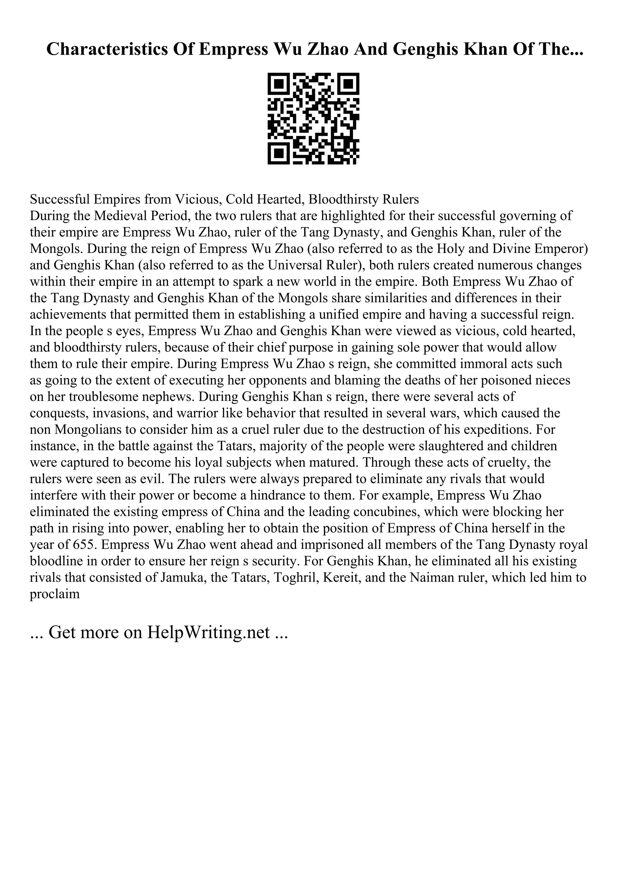 Characteristics Of Empress Wu Zhao And Genghis Khan Of The...
Successful Empires from Vicious, Cold Hearted, Bloodthirsty Rulers
During the Medieval Period, the two rulers that are highlighted for their successful governing of
their empire are Empress Wu Zhao, ruler of the Tang Dynasty, and Genghis Khan, ruler of the
Mongols. During the reign of Empress Wu Zhao (also referred to as the Holy and Divine Emperor)
and Genghis Khan (also referred to as the Universal Ruler), both rulers created numerous changes
within their empire in an attempt to spark a new world in the empire. Both Empress Wu Zhao of
the Tang Dynasty and Genghis Khan of the Mongols share similarities and differences in their
achievements that permitted them in establishing a unified empire and having a successful reign.
In the people s eyes, Empress Wu Zhao and Genghis Khan were viewed as vicious, cold hearted,
and bloodthirsty rulers, because of their chief purpose in gaining sole power that would allow
them to rule their empire. During Empress Wu Zhao s reign, she committed immoral acts such
as going to the extent of executing her opponents and blaming the deaths of her poisoned nieces
on her troublesome nephews. During Genghis Khan s reign, there were several acts of
conquests, invasions, and warrior like behavior that resulted in several wars, which caused the
non Mongolians to consider him as a cruel ruler due to the destruction of his expeditions. For
instance, in the battle against the Tatars, majority of the people were slaughtered and children
were captured to become his loyal subjects when matured. Through these acts of cruelty, the
rulers were seen as evil. The rulers were always prepared to eliminate any rivals that would
interfere with their power or become a hindrance to them. For example, Empress Wu Zhao
eliminated the existing empress of China and the leading concubines, which were blocking her
path in rising into power, enabling her to obtain the position of Empress of China herself in the
year of 655. Empress Wu Zhao went ahead and imprisoned all members of the Tang Dynasty royal
bloodline in order to ensure her reign s security. For Genghis Khan, he eliminated all his existing
rivals that consisted of Jamuka, the Tatars, Toghril, Kereit, and the Naiman ruler, which led him to
proclaim
... Get more on HelpWriting.net ...
 