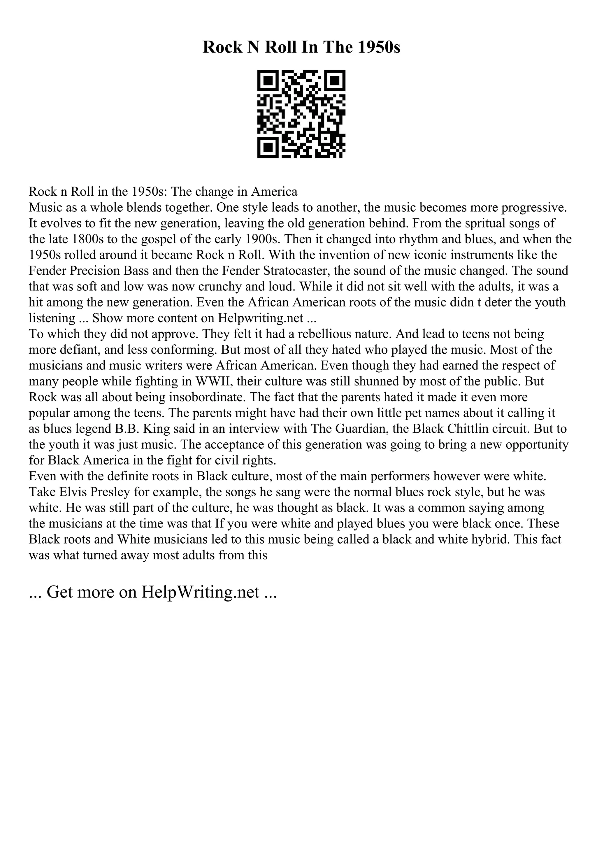 Rock N Roll In The 1950s
Rock n Roll in the 1950s: The change in America
Music as a whole blends together. One style leads to another, the music becomes more progressive.
It evolves to fit the new generation, leaving the old generation behind. From the spritual songs of
the late 1800s to the gospel of the early 1900s. Then it changed into rhythm and blues, and when the
1950s rolled around it became Rock n Roll. With the invention of new iconic instruments like the
Fender Precision Bass and then the Fender Stratocaster, the sound of the music changed. The sound
that was soft and low was now crunchy and loud. While it did not sit well with the adults, it was a
hit among the new generation. Even the African American roots of the music didn t deter the youth
listening ... Show more content on Helpwriting.net ...
To which they did not approve. They felt it had a rebellious nature. And lead to teens not being
more defiant, and less conforming. But most of all they hated who played the music. Most of the
musicians and music writers were African American. Even though they had earned the respect of
many people while fighting in WWII, their culture was still shunned by most of the public. But
Rock was all about being insobordinate. The fact that the parents hated it made it even more
popular among the teens. The parents might have had their own little pet names about it calling it
as blues legend B.B. King said in an interview with The Guardian, the Black Chittlin circuit. But to
the youth it was just music. The acceptance of this generation was going to bring a new opportunity
for Black America in the fight for civil rights.
Even with the definite roots in Black culture, most of the main performers however were white.
Take Elvis Presley for example, the songs he sang were the normal blues rock style, but he was
white. He was still part of the culture, he was thought as black. It was a common saying among
the musicians at the time was that If you were white and played blues you were black once. These
Black roots and White musicians led to this music being called a black and white hybrid. This fact
was what turned away most adults from this
... Get more on HelpWriting.net ...
 