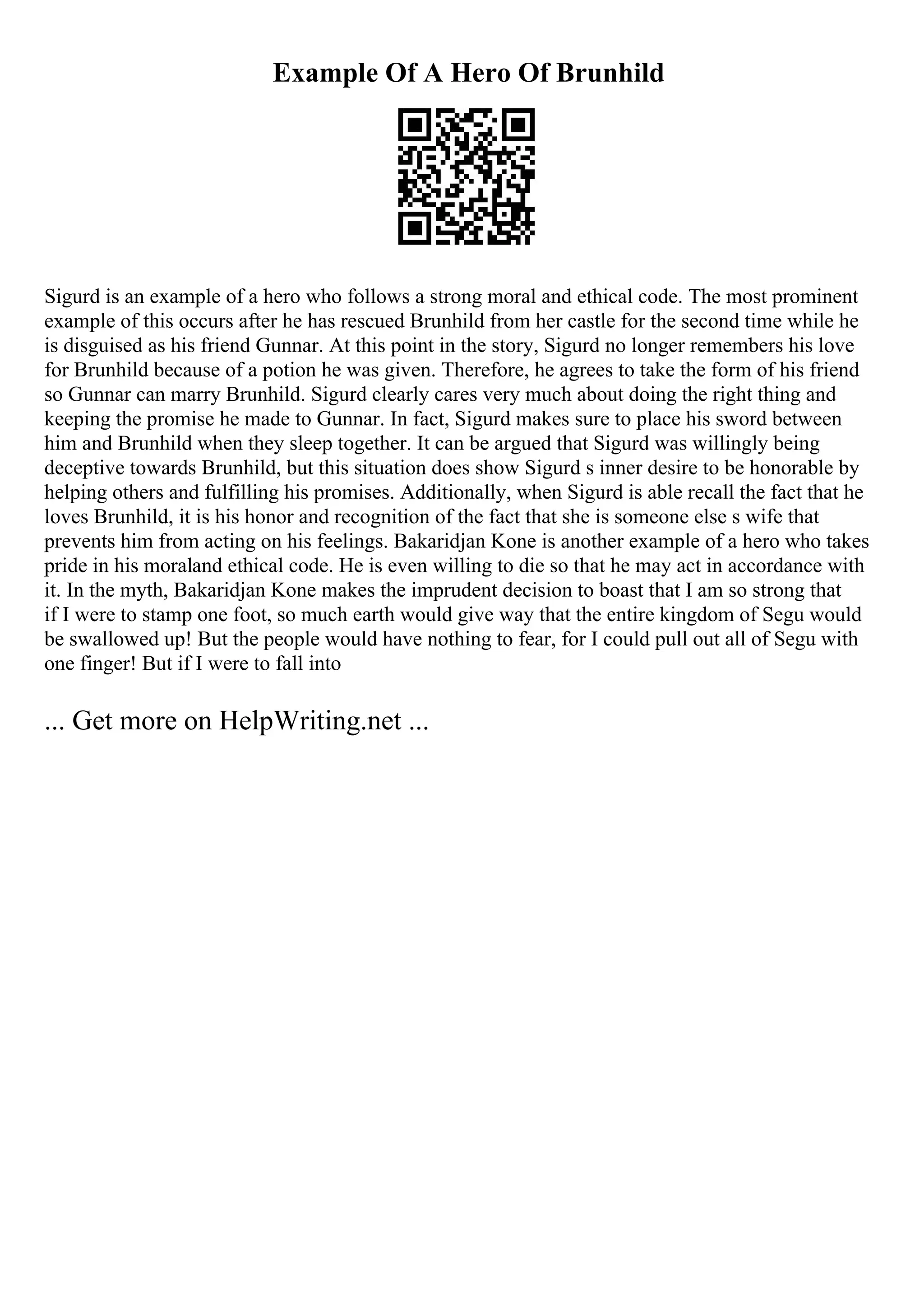 Example Of A Hero Of Brunhild
Sigurd is an example of a hero who follows a strong moral and ethical code. The most prominent
example of this occurs after he has rescued Brunhild from her castle for the second time while he
is disguised as his friend Gunnar. At this point in the story, Sigurd no longer remembers his love
for Brunhild because of a potion he was given. Therefore, he agrees to take the form of his friend
so Gunnar can marry Brunhild. Sigurd clearly cares very much about doing the right thing and
keeping the promise he made to Gunnar. In fact, Sigurd makes sure to place his sword between
him and Brunhild when they sleep together. It can be argued that Sigurd was willingly being
deceptive towards Brunhild, but this situation does show Sigurd s inner desire to be honorable by
helping others and fulfilling his promises. Additionally, when Sigurd is able recall the fact that he
loves Brunhild, it is his honor and recognition of the fact that she is someone else s wife that
prevents him from acting on his feelings. Bakaridjan Kone is another example of a hero who takes
pride in his moraland ethical code. He is even willing to die so that he may act in accordance with
it. In the myth, Bakaridjan Kone makes the imprudent decision to boast that I am so strong that
if I were to stamp one foot, so much earth would give way that the entire kingdom of Segu would
be swallowed up! But the people would have nothing to fear, for I could pull out all of Segu with
one finger! But if I were to fall into
... Get more on HelpWriting.net ...
 