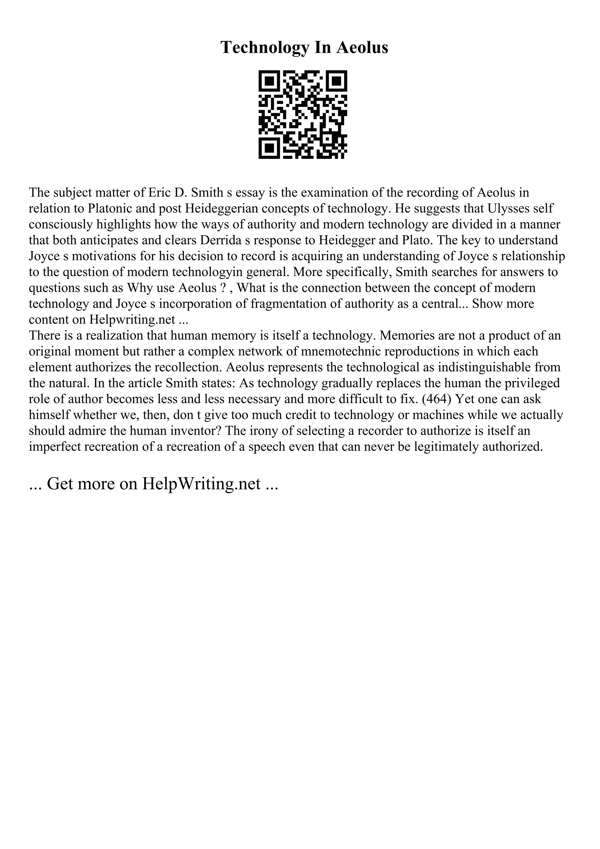 Technology In Aeolus
The subject matter of Eric D. Smith s essay is the examination of the recording of Aeolus in
relation to Platonic and post Heideggerian concepts of technology. He suggests that Ulysses self
consciously highlights how the ways of authority and modern technology are divided in a manner
that both anticipates and clears Derrida s response to Heidegger and Plato. The key to understand
Joyce s motivations for his decision to record is acquiring an understanding of Joyce s relationship
to the question of modern technologyin general. More specifically, Smith searches for answers to
questions such as Why use Aeolus ? , What is the connection between the concept of modern
technology and Joyce s incorporation of fragmentation of authority as a central... Show more
content on Helpwriting.net ...
There is a realization that human memory is itself a technology. Memories are not a product of an
original moment but rather a complex network of mnemotechnic reproductions in which each
element authorizes the recollection. Aeolus represents the technological as indistinguishable from
the natural. In the article Smith states: As technology gradually replaces the human the privileged
role of author becomes less and less necessary and more difficult to fix. (464) Yet one can ask
himself whether we, then, don t give too much credit to technology or machines while we actually
should admire the human inventor? The irony of selecting a recorder to authorize is itself an
imperfect recreation of a recreation of a speech even that can never be legitimately authorized.
... Get more on HelpWriting.net ...
 