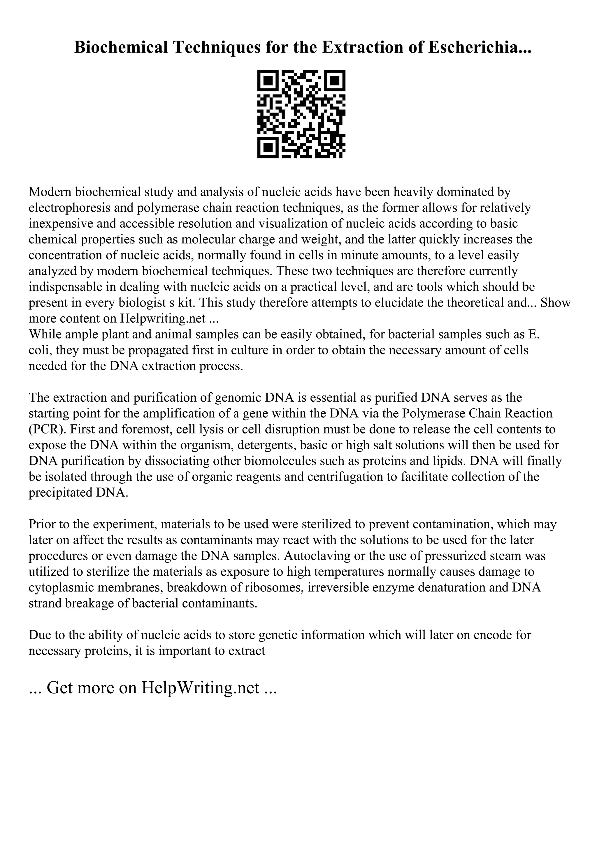 Biochemical Techniques for the Extraction of Escherichia...
Modern biochemical study and analysis of nucleic acids have been heavily dominated by
electrophoresis and polymerase chain reaction techniques, as the former allows for relatively
inexpensive and accessible resolution and visualization of nucleic acids according to basic
chemical properties such as molecular charge and weight, and the latter quickly increases the
concentration of nucleic acids, normally found in cells in minute amounts, to a level easily
analyzed by modern biochemical techniques. These two techniques are therefore currently
indispensable in dealing with nucleic acids on a practical level, and are tools which should be
present in every biologist s kit. This study therefore attempts to elucidate the theoretical and... Show
more content on Helpwriting.net ...
While ample plant and animal samples can be easily obtained, for bacterial samples such as E.
coli, they must be propagated first in culture in order to obtain the necessary amount of cells
needed for the DNA extraction process.
The extraction and purification of genomic DNA is essential as purified DNA serves as the
starting point for the amplification of a gene within the DNA via the Polymerase Chain Reaction
(PCR). First and foremost, cell lysis or cell disruption must be done to release the cell contents to
expose the DNA within the organism, detergents, basic or high salt solutions will then be used for
DNA purification by dissociating other biomolecules such as proteins and lipids. DNA will finally
be isolated through the use of organic reagents and centrifugation to facilitate collection of the
precipitated DNA.
Prior to the experiment, materials to be used were sterilized to prevent contamination, which may
later on affect the results as contaminants may react with the solutions to be used for the later
procedures or even damage the DNA samples. Autoclaving or the use of pressurized steam was
utilized to sterilize the materials as exposure to high temperatures normally causes damage to
cytoplasmic membranes, breakdown of ribosomes, irreversible enzyme denaturation and DNA
strand breakage of bacterial contaminants.
Due to the ability of nucleic acids to store genetic information which will later on encode for
necessary proteins, it is important to extract
... Get more on HelpWriting.net ...
 