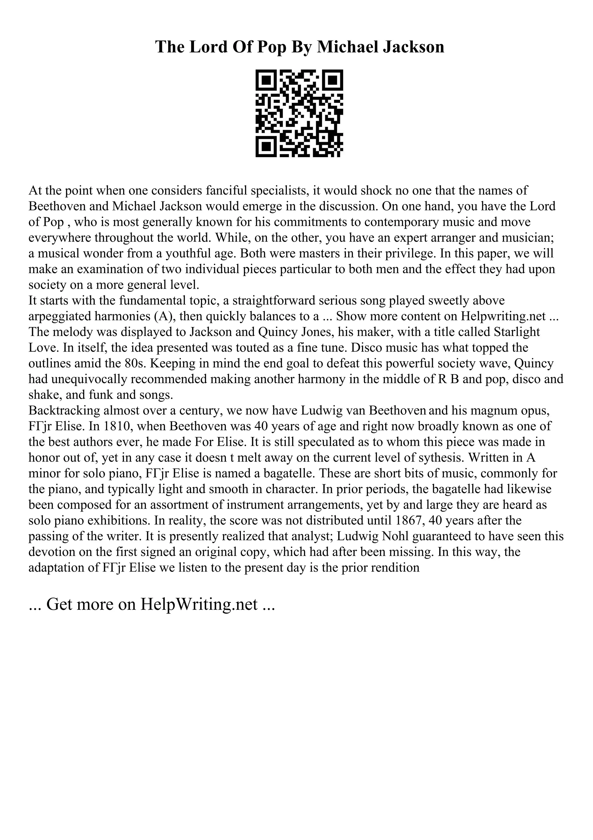 The Lord Of Pop By Michael Jackson
At the point when one considers fanciful specialists, it would shock no one that the names of
Beethoven and Michael Jackson would emerge in the discussion. On one hand, you have the Lord
of Pop , who is most generally known for his commitments to contemporary music and move
everywhere throughout the world. While, on the other, you have an expert arranger and musician;
a musical wonder from a youthful age. Both were masters in their privilege. In this paper, we will
make an examination of two individual pieces particular to both men and the effect they had upon
society on a more general level.
It starts with the fundamental topic, a straightforward serious song played sweetly above
arpeggiated harmonies (A), then quickly balances to a ... Show more content on Helpwriting.net ...
The melody was displayed to Jackson and Quincy Jones, his maker, with a title called Starlight
Love. In itself, the idea presented was touted as a fine tune. Disco music has what topped the
outlines amid the 80s. Keeping in mind the end goal to defeat this powerful society wave, Quincy
had unequivocally recommended making another harmony in the middle of R B and pop, disco and
shake, and funk and songs.
Backtracking almost over a century, we now have Ludwig van Beethoven and his magnum opus,
FГјr Elise. In 1810, when Beethoven was 40 years of age and right now broadly known as one of
the best authors ever, he made For Elise. It is still speculated as to whom this piece was made in
honor out of, yet in any case it doesn t melt away on the current level of sythesis. Written in A
minor for solo piano, FГјr Elise is named a bagatelle. These are short bits of music, commonly for
the piano, and typically light and smooth in character. In prior periods, the bagatelle had likewise
been composed for an assortment of instrument arrangements, yet by and large they are heard as
solo piano exhibitions. In reality, the score was not distributed until 1867, 40 years after the
passing of the writer. It is presently realized that analyst; Ludwig Nohl guaranteed to have seen this
devotion on the first signed an original copy, which had after been missing. In this way, the
adaptation of FГјr Elise we listen to the present day is the prior rendition
... Get more on HelpWriting.net ...
 