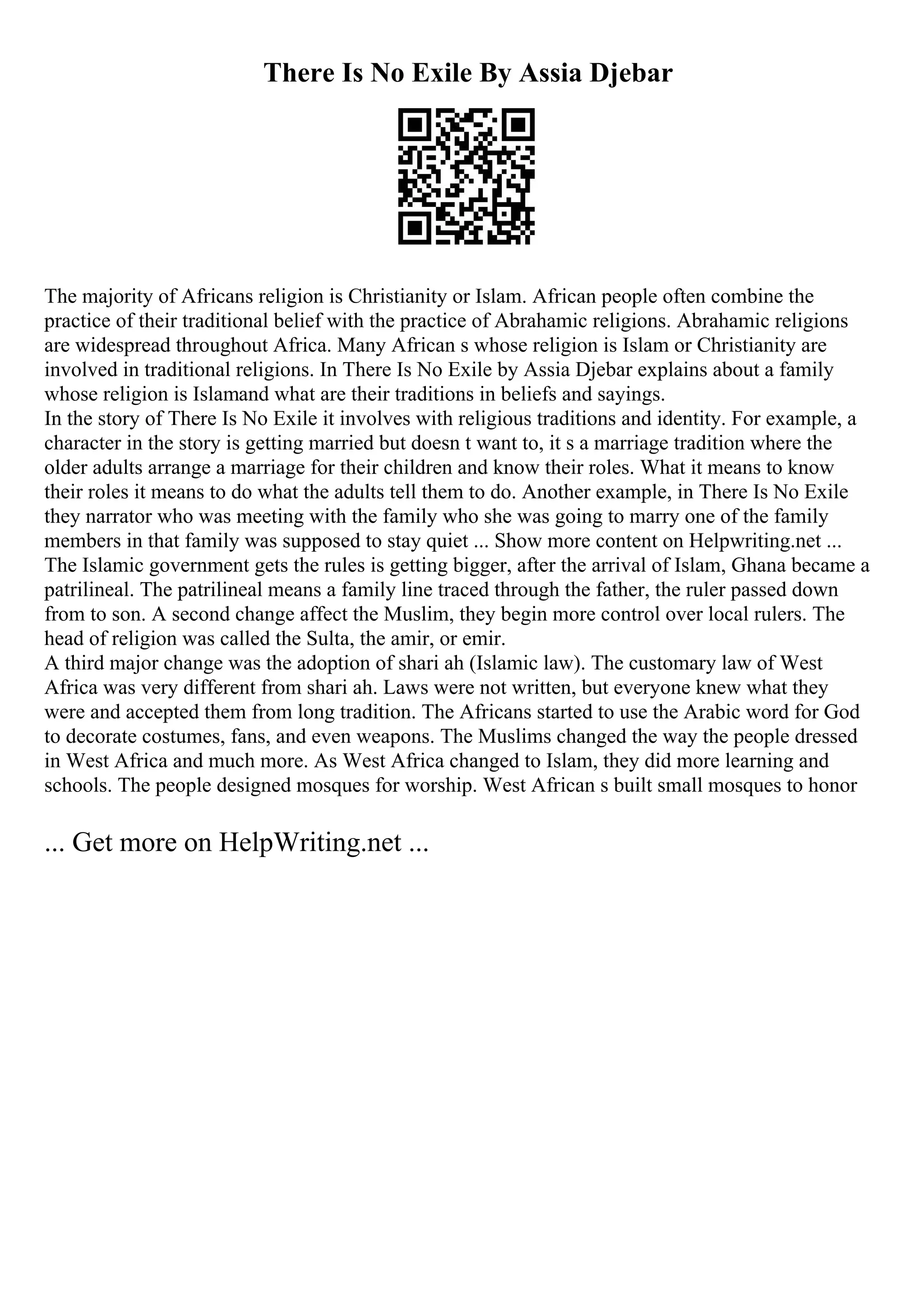 There Is No Exile By Assia Djebar
The majority of Africans religion is Christianity or Islam. African people often combine the
practice of their traditional belief with the practice of Abrahamic religions. Abrahamic religions
are widespread throughout Africa. Many African s whose religion is Islam or Christianity are
involved in traditional religions. In There Is No Exile by Assia Djebar explains about a family
whose religion is Islamand what are their traditions in beliefs and sayings.
In the story of There Is No Exile it involves with religious traditions and identity. For example, a
character in the story is getting married but doesn t want to, it s a marriage tradition where the
older adults arrange a marriage for their children and know their roles. What it means to know
their roles it means to do what the adults tell them to do. Another example, in There Is No Exile
they narrator who was meeting with the family who she was going to marry one of the family
members in that family was supposed to stay quiet ... Show more content on Helpwriting.net ...
The Islamic government gets the rules is getting bigger, after the arrival of Islam, Ghana became a
patrilineal. The patrilineal means a family line traced through the father, the ruler passed down
from to son. A second change affect the Muslim, they begin more control over local rulers. The
head of religion was called the Sulta, the amir, or emir.
A third major change was the adoption of shari ah (Islamic law). The customary law of West
Africa was very different from shari ah. Laws were not written, but everyone knew what they
were and accepted them from long tradition. The Africans started to use the Arabic word for God
to decorate costumes, fans, and even weapons. The Muslims changed the way the people dressed
in West Africa and much more. As West Africa changed to Islam, they did more learning and
schools. The people designed mosques for worship. West African s built small mosques to honor
... Get more on HelpWriting.net ...
 