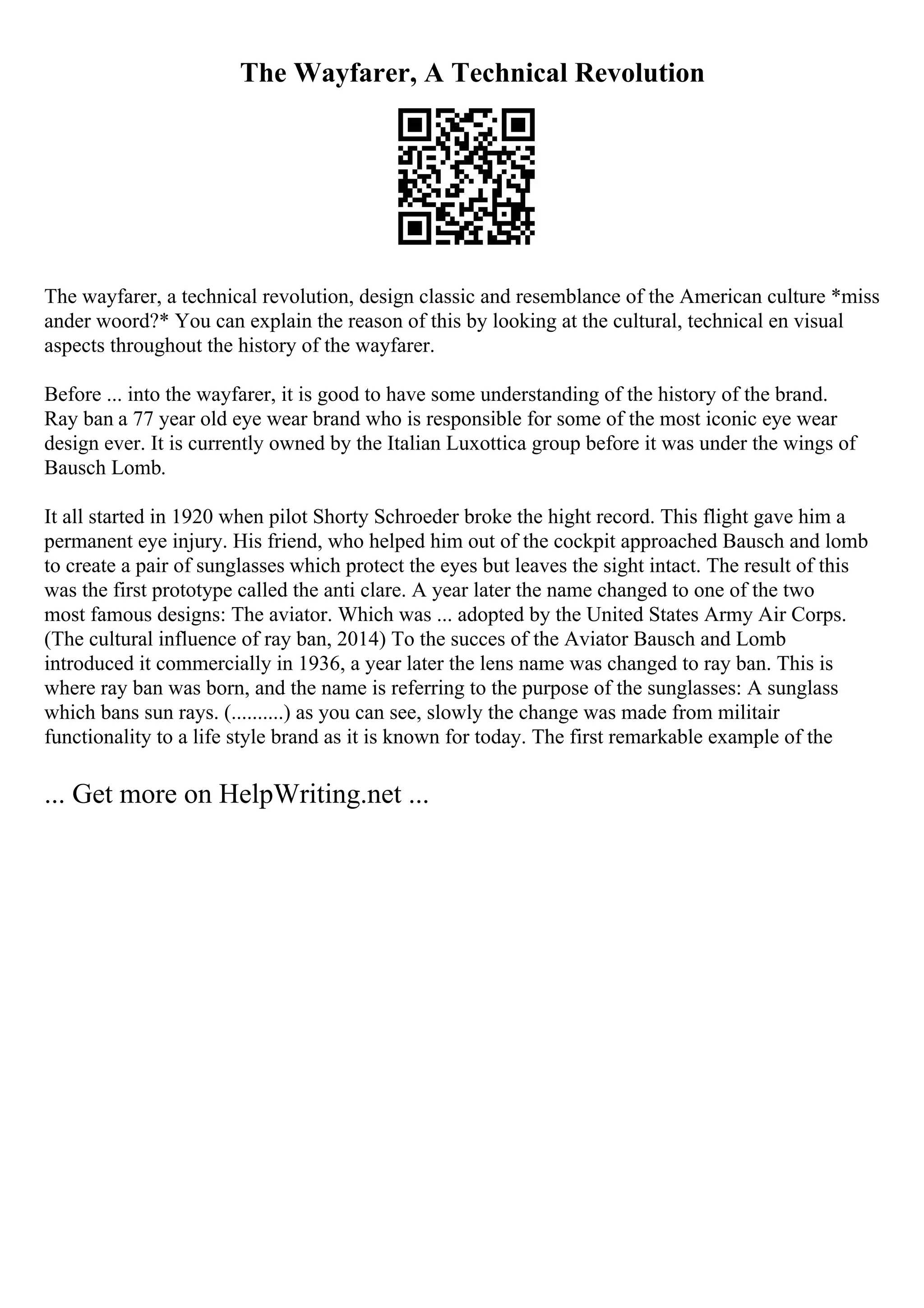 The Wayfarer, A Technical Revolution
The wayfarer, a technical revolution, design classic and resemblance of the American culture *miss
ander woord?* You can explain the reason of this by looking at the cultural, technical en visual
aspects throughout the history of the wayfarer.
Before ... into the wayfarer, it is good to have some understanding of the history of the brand.
Ray ban a 77 year old eye wear brand who is responsible for some of the most iconic eye wear
design ever. It is currently owned by the Italian Luxottica group before it was under the wings of
Bausch Lomb.
It all started in 1920 when pilot Shorty Schroeder broke the hight record. This flight gave him a
permanent eye injury. His friend, who helped him out of the cockpit approached Bausch and lomb
to create a pair of sunglasses which protect the eyes but leaves the sight intact. The result of this
was the first prototype called the anti clare. A year later the name changed to one of the two
most famous designs: The aviator. Which was ... adopted by the United States Army Air Corps.
(The cultural influence of ray ban, 2014) To the succes of the Aviator Bausch and Lomb
introduced it commercially in 1936, a year later the lens name was changed to ray ban. This is
where ray ban was born, and the name is referring to the purpose of the sunglasses: A sunglass
which bans sun rays. (..........) as you can see, slowly the change was made from militair
functionality to a life style brand as it is known for today. The first remarkable example of the
... Get more on HelpWriting.net ...
 