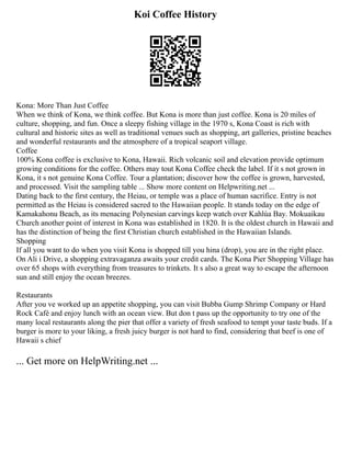 Koi Coffee History
Kona: More Than Just Coffee
When we think of Kona, we think coffee. But Kona is more than just coffee. Kona is 20 miles of
culture, shopping, and fun. Once a sleepy fishing village in the 1970 s, Kona Coast is rich with
cultural and historic sites as well as traditional venues such as shopping, art galleries, pristine beaches
and wonderful restaurants and the atmosphere of a tropical seaport village.
Coffee
100% Kona coffee is exclusive to Kona, Hawaii. Rich volcanic soil and elevation provide optimum
growing conditions for the coffee. Others may tout Kona Coffee check the label. If it s not grown in
Kona, it s not genuine Kona Coffee. Tour a plantation; discover how the coffee is grown, harvested,
and processed. Visit the sampling table ... Show more content on Helpwriting.net ...
Dating back to the first century, the Heiau, or temple was a place of human sacrifice. Entry is not
permitted as the Heiau is considered sacred to the Hawaiian people. It stands today on the edge of
Kamakahonu Beach, as its menacing Polynesian carvings keep watch over Kahlúa Bay. Mokuaikau
Church another point of interest in Kona was established in 1820. It is the oldest church in Hawaii and
has the distinction of being the first Christian church established in the Hawaiian Islands.
Shopping
If all you want to do when you visit Kona is shopped till you hina (drop), you are in the right place.
On Ali i Drive, a shopping extravaganza awaits your credit cards. The Kona Pier Shopping Village has
over 65 shops with everything from treasures to trinkets. It s also a great way to escape the afternoon
sun and still enjoy the ocean breezes.
Restaurants
After you ve worked up an appetite shopping, you can visit Bubba Gump Shrimp Company or Hard
Rock Café and enjoy lunch with an ocean view. But don t pass up the opportunity to try one of the
many local restaurants along the pier that offer a variety of fresh seafood to tempt your taste buds. If a
burger is more to your liking, a fresh juicy burger is not hard to find, considering that beef is one of
Hawaii s chief
... Get more on HelpWriting.net ...
 