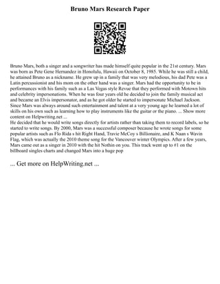Bruno Mars Research Paper
Bruno Mars, both a singer and a songwriter has made himself quite popular in the 21st century. Mars
was born as Pete Gene Hernandez in Honolulu, Hawaii on October 8, 1985. While he was still a child,
he attained Bruno as a nickname. He grew up in a family that was very melodious, his dad Pete was a
Latin percussionist and his mom on the other hand was a singer. Mars had the opportunity to be in
performances with his family such as a Las Vegas style Revue that they performed with Motown hits
and celebrity impersonations. When he was four years old he decided to join the family musical act
and became an Elvis impersonator, and as he got older he started to impersonate Michael Jackson.
Since Mars was always around such entertainment and talent at a very young age he learned a lot of
skills on his own such as learning how to play instruments like the guitar or the piano. ... Show more
content on Helpwriting.net ...
He decided that he would write songs directly for artists rather than taking them to record labels, so he
started to write songs. By 2000, Mars was a successful composer because he wrote songs for some
popular artists such as Flo Rida s hit Right Hand, Travie McCoy s Billionaire, and K Naan s Wavin
Flag, which was actually the 2010 theme song for the Vancouver winter Olympics. After a few years,
Mars came out as a singer in 2010 with the hit Nothin on you. This track went up to #1 on the
billboard singles charts and changed Mars into a huge pop
... Get more on HelpWriting.net ...
 