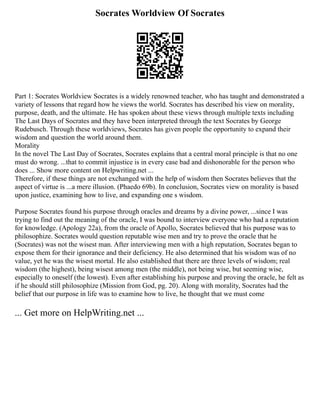 Socrates Worldview Of Socrates
Part 1: Socrates Worldview Socrates is a widely renowned teacher, who has taught and demonstrated a
variety of lessons that regard how he views the world. Socrates has described his view on morality,
purpose, death, and the ultimate. He has spoken about these views through multiple texts including
The Last Days of Socrates and they have been interpreted through the text Socrates by George
Rudebusch. Through these worldviews, Socrates has given people the opportunity to expand their
wisdom and question the world around them.
Morality
In the novel The Last Day of Socrates, Socrates explains that a central moral principle is that no one
must do wrong. ...that to commit injustice is in every case bad and dishonorable for the person who
does ... Show more content on Helpwriting.net ...
Therefore, if these things are not exchanged with the help of wisdom then Socrates believes that the
aspect of virtue is ...a mere illusion. (Phaedo 69b). In conclusion, Socrates view on morality is based
upon justice, examining how to live, and expanding one s wisdom.
Purpose Socrates found his purpose through oracles and dreams by a divine power, ...since I was
trying to find out the meaning of the oracle, I was bound to interview everyone who had a reputation
for knowledge. (Apology 22a), from the oracle of Apollo, Socrates believed that his purpose was to
philosophize. Socrates would question reputable wise men and try to prove the oracle that he
(Socrates) was not the wisest man. After interviewing men with a high reputation, Socrates began to
expose them for their ignorance and their deficiency. He also determined that his wisdom was of no
value, yet he was the wisest mortal. He also established that there are three levels of wisdom; real
wisdom (the highest), being wisest among men (the middle), not being wise, but seeming wise,
especially to oneself (the lowest). Even after establishing his purpose and proving the oracle, he felt as
if he should still philosophize (Mission from God, pg. 20). Along with morality, Socrates had the
belief that our purpose in life was to examine how to live, he thought that we must come
... Get more on HelpWriting.net ...
 