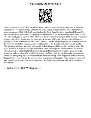 Case Study Of Tyco s Case
2008). In September 2002, Kozlowski and Swartz were accused of stealing more than $170 million
dollars from Tyco and swindling $430 million in the sale of company shares. Tyco s former chief
corporate counsel Mark A. Belnick was also found to have forged business records to hide over $14
million dollars that he received in company loans (Timeline of the Tyco International scandal, 2005).
The first trial began in October 2003, which was declared a mistrial in April 2004, because a juror said
she received a letter pressurizing her to convict Kozlowski and Swartz. The second trial began in
January 2005 and ended in June 2005, with Kozlowski and Swartz found guilty and in a separate trial,
Belnick was freed of all charges against him (Timeline of the Tyco International scandal, 2005).
The spending and loans were able to go on for so long because of Kozlowski s unethical leadership
style. However, Kozlowski felt right and content about his doings and continued to do so. He was
shrewd enough to understand the loopholes that existed in the company which he could use to his
advantage and was successful in soliciting several confidants who were willing to be his partners in
crime. He intelligently built the required trust with his leadership team, employees and stakeholders,
hence effective in portraying the needed picture to encompass the success of the company. Tyco had
two complex methods of avoiding tax to enhance its financial performance which Kozlowski and
Swartz used
... Get more on HelpWriting.net ...
 