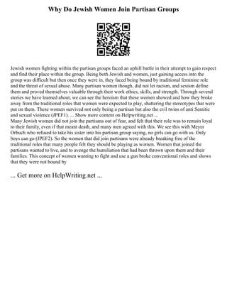 Why Do Jewish Women Join Partisan Groups
Jewish women fighting within the partisan groups faced an uphill battle in their attempt to gain respect
and find their place within the group. Being both Jewish and women, just gaining access into the
group was difficult but then once they were in, they faced being bound by traditional feminine role
and the threat of sexual abuse. Many partisan women though, did not let racism, and sexism define
them and proved themselves valuable through their work ethics, skills, and strength. Through several
stories we have learned about, we can see the heroism that these women showed and how they broke
away from the traditional roles that women were expected to play, shattering the stereotypes that were
put on them. These women survived not only being a partisan but also the evil twins of anti Semitic
and sexual violence (JPEF1). ... Show more content on Helpwriting.net ...
Many Jewish women did not join the partisans out of fear, and felt that their role was to remain loyal
to their family, even if that meant death, and many men agreed with this. We see this with Meyer
Orbuch who refused to take his sister into his partisan group saying, no girls can go with us. Only
boys can go (JPEF2). So the women that did join partisans were already breaking free of the
traditional roles that many people felt they should be playing as women. Women that joined the
partisans wanted to live, and to avenge the humiliation that had been thrown upon them and their
families. This concept of women wanting to fight and use a gun broke conventional roles and shows
that they were not bound by
... Get more on HelpWriting.net ...
 