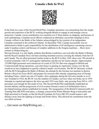 Canada s Role In Ww2
In the final two years of the Second World War, Canadian operations was astonishing from the simple
growth and expansion of the RCN, working alongside Britain to engage in and manage convoy
protection. Canada s naval contribution was essential over U Boat attacks on shipping, and because of
such undertakings, Canadian naval officers conducted an ultimately successful campaign to have
Canada s efforts in the Battle of the Atlantic acknowledged by the creation of an independent
Canadian command in the northwest Atlantic. In December 1942, Canada successfully won an
administrative battle to gain responsibility for the distribution of all intelligence concerning convoys
under Canadian control, and because of complex additions to the Enigma machines ... Show more
content on Helpwriting.net ...
Moving forward, it is also highly unlikely that Britain would have survived after the Battle of Britain
had the Royal Canadian Navy not been assisting merchant convoys crossing the Atlantic from the US
and Canada. The air effort presented similar trends as the RCN in May 1945, there were 784 aircraft in
Coastal command, with 511 used against submarines and the rest for enemy attacks. Approximately
153,000 flight personnel were trained out of a total of 239,761 that were engaged in British and
Commonwealth flying operations, a pivotal choice in gaining air superiority victory over the sky
would never have happened so quickly without Canada s involvement. The RCAF famously worked
with the RCN throughout the Battle of Britain, the attempt by the German war machine to destroy
Britain s Royal Air Force (RAF) and prepare for invasion after already conquering most of Europe,
including France, which was one of Canada s first campaigns during the first nine months or so of
war. Founded in 1924, the RCAF was the smallest of Canada s services when war broke out in 1939.
Attempts to expand and improve the force up until 1935 were futile, only growing from 569 to 1,031
personnel, just enough for the needs of war. The Second World War undoubtedly established an
aircraft industry and the progression of civil aviation formed a reserve of skilled pilots from a
developed training scheme established in Canada. The inauguration of the British Commonwealth Air
Training Plan (BCATP) took place, a strategy conceived by Prime Minister King to train pilots and
flight personnel in Canada, so that the Royal Canadian Air Force (RCAF) would remain a safe
distance away from the fighting in Europe and North Africa. This allowed for contribution from the
war effort on home
... Get more on HelpWriting.net ...
 