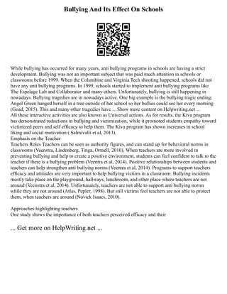Bullying And Its Effect On Schools
While bullying has occurred for many years, anti bullying programs in schools are having a strict
development. Bullying was not an important subject that was paid much attention in schools or
classrooms before 1999. When the Columbine and Virginia Tech shooting happened, schools did not
have any anti bullying programs. In 1999, schools started to implement anti bullying programs like
The Espelage Lab and Collaborator and many others. Unfortunately, bullying is still happening in
nowadays. Bullying tragedies are in nowadays active. One big example is the bullying tragic ending:
Angel Green hanged herself in a tree outside of her school so her bullies could see her every morning
(Goad, 2015). This and many other tragedies have ... Show more content on Helpwriting.net ...
All these interactive activities are also known as Universal actions. As for results, the Kiva program
has demonstrated reductions in bullying and victimization, while it promoted students empathy toward
victimized peers and self efficacy to help them. The Kiva program has shown increases in school
liking and social motivation ( Salmivalli et al, 2013).
Emphasis on the Teacher
Teachers Roles Teachers can be seen as authority figures, and can stand up for behavioral norms in
classrooms (Veenstra, Lindenberg, Tinga, Ormell, 2010). When teachers are more involved in
preventing bullying and help to create a positive environment, students can feel confident to talk to the
teacher if there is a bullying problem (Veentra et al, 2014). Positive relationships between students and
teachers can help strengthen anti bullying norms (Veentra et al, 2014). Programs to support teachers
efficacy and attitudes are very important to help bullying victims in a classroom. Bullying incidents
mostly take place on the playground, hallways, lunchroom, and other place where teachers are not
around (Veenstra et al, 2014). Unfortunately, teachers are not able to support anti bullying norms
while they are not around (Atlas, Pepler, 1998). But still victims feel teachers are not able to protect
them, when teachers are around (Novick Isaacs, 2010).
Approaches highlighting teachers
One study shows the importance of both teachers perceived efficacy and their
... Get more on HelpWriting.net ...
 