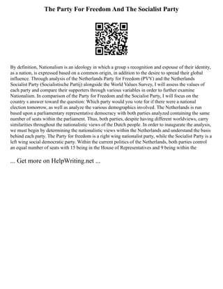 The Party For Freedom And The Socialist Party
By definition, Nationalism is an ideology in which a group s recognition and espouse of their identity,
as a nation, is expressed based on a common origin, in addition to the desire to spread their global
influence. Through analysis of the Netherlands Party for Freedom (PVV) and the Netherlands
Socialist Party (Socialistische Partij) alongside the World Values Survey, I will assess the values of
each party and compare their supporters through various variables in order to further examine
Nationalism. In comparison of the Party for Freedom and the Socialist Party, I will focus on the
country s answer toward the question: Which party would you vote for if there were a national
election tomorrow, as well as analyze the various demographics involved. The Netherlands is run
based upon a parliamentary representative democracy with both parties analyzed containing the same
number of seats within the parliament. Thus, both parties, despite having different worldviews, carry
similarities throughout the nationalistic views of the Dutch people. In order to inaugurate the analysis,
we must begin by determining the nationalistic views within the Netherlands and understand the basis
behind each party. The Party for freedom is a right wing nationalist party, while the Socialist Party is a
left wing social democratic party. Within the current politics of the Netherlands, both parties control
an equal number of seats with 15 being in the House of Representatives and 9 being within the
... Get more on HelpWriting.net ...
 