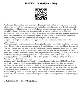 The Effects of Marijuana Essay
People might think smoking marijuana is cool. They might try it without knowing what it is or what
affects is has on you. Once someone smokes it for the first time, they might keep doing it again and
again and they could get hooked on it for life. People who use marijuana usually never use any other
type of illegal drugs, but more than seven thousand five hundred people get arrested for using
marijuana every year. There is a wide variety of marijuana, but they are all based off of two marijuana
plants, Indica and Sativa. Marijuana is very popular in America, and all over the world. Marijuana
affects the body, it can be used as medicine, and marijuana can be addictive.
Marijuana can simply increase the user s happiness, but it can also mess ... Show more content on
Helpwriting.net ...
As soon as someone smells smoke that smells sweet and sour, they know that it is definitely marijuana
smoke. It can be used in many ways such as smoked, usually in joints, bongs, and blunts. Some people
even put it on their food and brew as tea! The two most common types of marijuana plants are Sativa
and Indica. The only differences are the Indica grows short and wide and are better suited to grow
inside. The Sativa are thin and tall and are suited to grow outside because they can even grow to reach
twenty five feet in height. Some popular types of marijuana are White Widow, Sour Diesel,
Bubblegum, Vortex, and Holland s Hope. All of them give the user the high feeling, which leaves
them happy and dizzy at the same time.
Marijuana was first used in ancient China by a Chinese Emperor by the name of Shen Nung. Even
Queen Victoria used it. Shen Nung the Chinese Emperor was the first recorded person who used
marijuana. He would use it as a pain killer during operations. In ancient India marijuana was holy. A
Hindu god by the name of Shiva gave hemp as a gift to all humanity. It was inexpensive and available
to almost everyone. It was known as The Poor Man s Heaven . Cannabis leaves were commonly
brewed, and they would add milk and sugar to make a drink. In ancient Rome there was a physician
named Galen. He recommended the use of marijuana to reduce pain in operations, or for just everyday
pains.
... Get more on HelpWriting.net ...
 