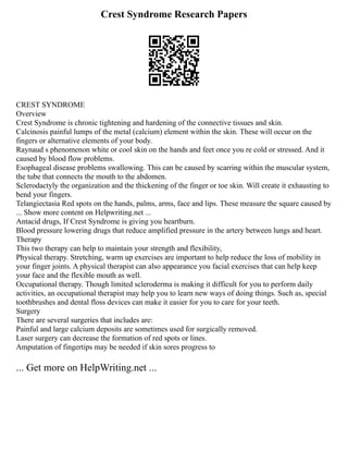 Crest Syndrome Research Papers
CREST SYNDROME
Overview
Crest Syndrome is chronic tightening and hardening of the connective tissues and skin.
Calcinosis painful lumps of the metal (calcium) element within the skin. These will occur on the
fingers or alternative elements of your body.
Raynaud s phenomenon white or cool skin on the hands and feet once you re cold or stressed. And it
caused by blood flow problems.
Esophageal disease problems swallowing. This can be caused by scarring within the muscular system,
the tube that connects the mouth to the abdomen.
Sclerodactyly the organization and the thickening of the finger or toe skin. Will create it exhausting to
bend your fingers.
Telangiectasia Red spots on the hands, palms, arms, face and lips. These measure the square caused by
... Show more content on Helpwriting.net ...
Antacid drugs, If Crest Syndrome is giving you heartburn.
Blood pressure lowering drugs that reduce amplified pressure in the artery between lungs and heart.
Therapy
This two therapy can help to maintain your strength and flexibility,
Physical therapy. Stretching, warm up exercises are important to help reduce the loss of mobility in
your finger joints. A physical therapist can also appearance you facial exercises that can help keep
your face and the flexible mouth as well.
Occupational therapy. Though limited scleroderma is making it difficult for you to perform daily
activities, an occupational therapist may help you to learn new ways of doing things. Such as, special
toothbrushes and dental floss devices can make it easier for you to care for your teeth.
Surgery
There are several surgeries that includes are:
Painful and large calcium deposits are sometimes used for surgically removed.
Laser surgery can decrease the formation of red spots or lines.
Amputation of fingertips may be needed if skin sores progress to
... Get more on HelpWriting.net ...
 