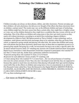 Technology On Children And Technology
Children nowadays are always on there phones, tablets, and other electronics. Parents nowadays get
their children s all sorts electronics, but did you ever thought of the effects that these electronics have
on children s and pre teens? The results may vary on the different children and types of technology,
some children might have far more screen time than a certain other, they might have a brighter screen
or it may vary on the children themselves they might have a condition that may worsen with the use of
technology. One of the effects on children and young teens is they don t get much exercise as they
used to do without electronics, according to an article How technology impacts children s
development by (Dhruvin Patel, MCOptom posted on Thrive Global), it states technology such as
computers, smart phones and television encourages them to be sedentary when they get home from
school, as opposed to going outside and playing with other kids. this means that children and young
teen with parents that get them electronics spend more time on them than on important excuses or in
general going outside and going for a walk, not necessarily having to run or play a specific sport. On
an article named Excessive daily TV watching may increase risk of death American Heart Association
Rapid Access Journalists it states Researchers found that compared to participants who watched TV
less than 2.5 hours each day, deaths from a pulmonary embolism increased by:
70 percent among those who watched TV from 2.5 to 4.9 hours
40 percent for each additional 2 hours of daily TV watching; and
2.5 times among those who watched TV 5 or more hours. , this was all just because of watching
television for certain amounts of time They also don t developed social skill like they are supposed to
because they spend so much time one electronics than playing with people their ages and developing
social skills One on the effects on children and young teens is loss in concentration in an article by
Pew Research Center called How Teens Do Research in the Digital World by KRISTEN PURCELL,
LEE RAINIE, ALAN HEAPS, JUDY BUCHANAN, LINDA FRIEDRICH, AMANDA JACKLIN,
CLARA CHEN AND KATHRYN ZICKUHR it states
87% say these technologies are
... Get more on HelpWriting.net ...
 
