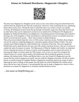 Science in Nathaniel Hawthorne s Rappaccini s Daughter
The short story Rappaccini s Daughter can be seen as a love story about young man determined to be
with his beloved, despite the fact that she is poisonous. However, when examining the text, underlying
theme about science arise. During the time in which this piece was written, science was rapidly
evolving. All biological sciences must first go through a taxonomic stage since their data must be put
in order before they can be employed in research on an analytical level (Shryock 291) Rappaccini s
Daughter by Nathaniel Hawthorne uses Rappaccini s unrelenting pursuit of knowledge that resulted in
the tragic loss of his daughter; to show the productive and destructive powers of scientific discovery,
which evolved American society ... Show more content on Helpwriting.net ...
These discoveries helped shape the views of 18th century American society. Parallels about religion
can also be made by comparing Rappaccini s poisonous garden and the Garden of Eden. The story
contains many biblical allegories which hinted to the viewpoint of that time. The most significant
Parallel that can be made between the story and 18th century American Society is the use of science to
explain the rank of creatures in nature. The Mismeasure of Man by Stephen Jay Gould is an important
tool in critiquing the misuse of science to justify social inequalities such as racism and sexism. In
assessing the impact of science upon the 18th century views of race we must first recognize the
cultural milieu of a society whose leaders and intellectuals did not doubt the propriety of racial
ranking with Indians below Whites and Blacks below every one (Gould 63) Rappaccini uses the
excuse that the world is dangerous to justify why her made his daughter poisonous. He fails to realize
that he is actually hurting his daughter Beatrice. Rappaccini myopically ignores the needs of others,
imposing his sense of things on the people who fall under his control.(Wachtel) His selfish actions
shows that he has a lack of morals. A second parallel that can be made is Rappaccini s desire to have
dominion over nature Dr. Rappaccini is extremely talented botanist; he has
... Get more on HelpWriting.net ...
 