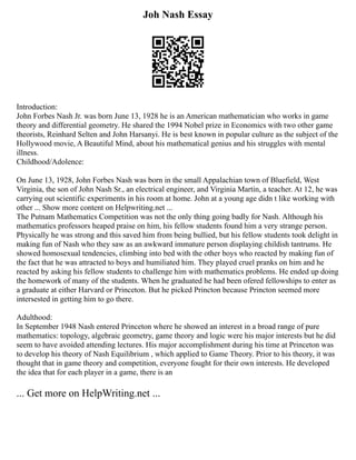 Joh Nash Essay
Introduction:
John Forbes Nash Jr. was born June 13, 1928 he is an American mathematician who works in game
theory and differential geometry. He shared the 1994 Nobel prize in Economics with two other game
theorists, Reinhard Selten and John Harsanyi. He is best known in popular culture as the subject of the
Hollywood movie, A Beautiful Mind, about his mathematical genius and his struggles with mental
illness.
Childhood/Adolence:
On June 13, 1928, John Forbes Nash was born in the small Appalachian town of Bluefield, West
Virginia, the son of John Nash Sr., an electrical engineer, and Virginia Martin, a teacher. At 12, he was
carrying out scientific experiments in his room at home. John at a young age didn t like working with
other ... Show more content on Helpwriting.net ...
The Putnam Mathematics Competition was not the only thing going badly for Nash. Although his
mathematics professors heaped praise on him, his fellow students found him a very strange person.
Physically he was strong and this saved him from being bullied, but his fellow students took delight in
making fun of Nash who they saw as an awkward immature person displaying childish tantrums. He
showed homosexual tendencies, climbing into bed with the other boys who reacted by making fun of
the fact that he was attracted to boys and humiliated him. They played cruel pranks on him and he
reacted by asking his fellow students to challenge him with mathematics problems. He ended up doing
the homework of many of the students. When he graduated he had been ofered fellowships to enter as
a graduate at either Harvard or Princeton. But he picked Princton because Princton seemed more
intersested in getting him to go there.
Adulthood:
In September 1948 Nash entered Princeton where he showed an interest in a broad range of pure
mathematics: topology, algebraic geometry, game theory and logic were his major interests but he did
seem to have avoided attending lectures. His major accomplishment during his time at Princeton was
to develop his theory of Nash Equilibrium , which applied to Game Theory. Prior to his theory, it was
thought that in game theory and competition, everyone fought for their own interests. He developed
the idea that for each player in a game, there is an
... Get more on HelpWriting.net ...
 