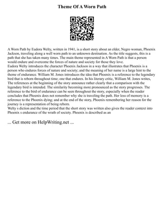 Theme Of A Worn Path
A Worn Path by Eudora Welty, written in 1941, is a short story about an elder, Negro woman, Phoenix
Jackson, traveling along a well worn path to an unknown destination. As the title suggests, this is a
path that she has taken many times. The main theme represented in A Worn Path is that a person
would endure and overcome the forces of nature and society for those they love.
Eudora Welty introduces the character Phoenix Jackson in a way that illustrates that Phoenix is a
person who endures forces of nature and society; and the meaning of her name is a large hint to the
theme of endurance. William M. Jones introduces the idea that Phoenix is a reference to the legendary
bird that is reborn throughout time; one that endures. In his literary critic, William M. Jones writes,
The references at the beginning of the story announce rather clearly that a comparison with the
legendary bird is intended. The similarity becoming more pronounced as the story progresses. The
reference to the bird of endurance can be seen throughout the story, especially when the reader
concludes that Phoenix does not remember why she is traveling the path. Her loss of memory is a
reference to the Phoenix dying; and at the end of the story, Phoenix remembering her reason for the
journey is a representation of being reborn.
Welty s diction and the time period that the short story was written also gives the reader context into
Phoenix s endurance of the wrath of society. Phoenix is described as an
... Get more on HelpWriting.net ...
 