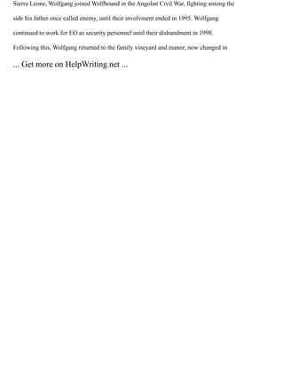 Sierra Leone, Wolfgang joined Wolfhound in the Angolan Civil War, fighting among the
side his father once called enemy, until their involvment ended in 1995. Wolfgang
continued to work for EO as security personnel until their disbandment in 1998.
Following this, Wolfgang returned to the family vineyard and manor, now changed in
... Get more on HelpWriting.net ...
 