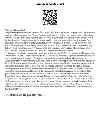 Americas Golden Girl
America s Golden Girl
Imagine taking one step into a chlorine filled arena. The humid air rushes onto your skin. An immense
smile spreads across your face. This is because you know everything is about to change. In less than
24 hours you will be holding a glistening gold medal in your hand, standing up on the podium while
the Star Spangled Banner blares for the whole world to hear and tears will stream down your face.
Taking one look back at your coach, Teri McKeever, you realize if it wasn t for her you would not be
here. Graciously, you run up, swing your arms around her body, and embrace her in a powerful hug
that says it all. Swimming is a very intense sport and consumes every second of a swimmer s free
time. However, putting in hundreds ... Show more content on Helpwriting.net ...
For instance, The Aussies won another gold and, with a time of 3:57.32, set another world record. The
United States (3:59.12) edged Germany (4:00.72) for second, making Coughlin s final medal tally two
golds, two silvers, and a bronze. The quote presented in the text shows how when writing this,
Coughlin and Silver decided to put everyone s time in here. This happened at various times throughout
the book. Not only would the reader receive Coughlin s times, but also her competitor s times as well.
Knowing others times make it more of a real experience and allow the reader to feel like they are
standing on deck with Natalie and her coach, McKeever. Also, the book states, In the end, Emily had
chosen Cal over Arizona, and Helen felt the Bears could validate that decision by prevailing. This
quote along with the quote So Crossen called Amano, asked if she d made a decision and nearly
dropped the phone when she answered, Yes. I think I m coming to Cal. allows the reader to have an
insight on some of Coughlin s teammates. It s important for the reader to be informed on how Natalie
s fellow swimmers became recruited because each one of the swimmers in the book both benefitted
and interacted with Coughlin. Each one of them played a role in Natalie s life and that is why the
authors informed the reader of how her teammates were recruited. The book also explains some of
their personal lives
... Get more on HelpWriting.net ...
 