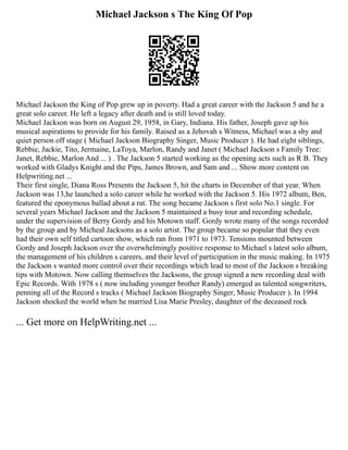 Michael Jackson s The King Of Pop
Michael Jackson the King of Pop grew up in poverty. Had a great career with the Jackson 5 and he a
great solo career. He left a legacy after death and is still loved today.
Michael Jackson was born on August 29, 1958, in Gary, Indiana. His father, Joseph gave up his
musical aspirations to provide for his family. Raised as a Jehovah s Witness, Michael was a shy and
quiet person off stage ( Michael Jackson Biography Singer, Music Producer ). He had eight siblings,
Rebbie, Jackie, Tito, Jermaine, LaToya, Marlon, Randy and Janet ( Michael Jackson s Family Tree:
Janet, Rebbie, Marlon And ... ) . The Jackson 5 started working as the opening acts such as R B. They
worked with Gladys Knight and the Pips, James Brown, and Sam and ... Show more content on
Helpwriting.net ...
Their first single, Diana Ross Presents the Jackson 5, hit the charts in December of that year. When
Jackson was 13,he launched a solo career while he worked with the Jackson 5. His 1972 album, Ben,
featured the eponymous ballad about a rat. The song became Jackson s first solo No.1 single. For
several years Michael Jackson and the Jackson 5 maintained a busy tour and recording schedule,
under the supervision of Berry Gordy and his Motown staff. Gordy wrote many of the songs recorded
by the group and by Micheal Jacksons as a solo artist. The group became so popular that they even
had their own self titled cartoon show, which ran from 1971 to 1973. Tensions mounted between
Gordy and Joseph Jackson over the overwhelmingly positive response to Michael s latest solo album,
the management of his children s careers, and their level of participation in the music making. In 1975
the Jackson s wanted more control over their recordings which lead to most of the Jackson s breaking
tips with Motown. Now calling themselves the Jacksons, the group signed a new recording deal with
Epic Records. With 1978 s ( now including younger brother Randy) emerged as talented songwriters,
penning all of the Record s tracks ( Michael Jackson Biography Singer, Music Producer ). In 1994
Jackson shocked the world when he married Lisa Marie Presley, daughter of the deceased rock
... Get more on HelpWriting.net ...
 