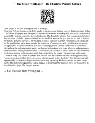 `` The Yellow Wallpaper `` By Charlotte Perkins Gilman
John laughs at me, but one expects that in marriage.
Charlotte Perkins Gilman wrote, John laughs at me, of course, but one expects that in marriage. In her
The Yellow Wallpaper men attempted to prevent women from achieving their intellectual and creative
potential by making women be their subordinates. The dreadful wallpaper that Gilman came to hate in
her story is a symbolic representation of her personal life were as she gets married her role is limited
to that of a domestic servant as her husband exercises authority over her. For example, in some parts
of the world today, some women under the institution of marriage are still caged because they must
accept control or instructions from men as a social expectation. Gilman and Chopin in their short
stories how the male dominated society used power to imprison, oppresses, silences, and encourages
submissiveness among married women. The freedom for a woman to speak, think, act and contribute
to decision making in her marriage contributes to the fight for equality between men and women.
The short story The Yellow Wallpaper by Charlotte Perkins Gilman illustrates the struggle faced by
women who seek freedom from oppression. Gilman reveals in this short story how the narrator feels
oppressed by her husband despite her love for writing by stating, He hates to have me write a word
(218). This narrator is apparently feeling trapped in a marriage that does not allow her freedom to do
the thing she enjoys. The trapped woman
... Get more on HelpWriting.net ...
 