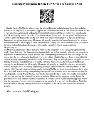 Mcmurphy Influence In One Flew Over The Cuckoo s Nest
1. Randle Patrick McMurphy charges into the Mental Hospital and challenges Nurse Ratched also
known as the Big Nurse in attempts to topple what she has established. In One Flew Over the Cuckoo
s Nest emptiness, placement, and apathy loom in the beginning of the novel, however once Randle
Patrick McMurphy arrives the order of combines takes a drastic turn... for the good! McMurphy is a
complex character because he can be seen either as a negative influence or as a positive influence
because of his actions in the story. However, McMurphy a positive influence because of his actions
within the novel. 2. McMurphy is a non conformist in a setting that forces the individuals to conform
to Nurse Ratched standards. Because of McMurphy s urge to ... Show more content on
Helpwriting.net ...
McMurphy is at constant odds with Nurse Ratched, the antagonist of the story; she represents the
anally fixated dictator. She has established system believed to find sanity by adjusting the patients to
the outside world standards. Nurse Ratched tries to shape the patients not in their own image but an
image that she sees all people should act. It is believed that what the Nurse is doing is helpful to the
acute s actually suppressing their individually. In the novel they are multiple power struggles between
the Big Nurse and Randle Patrick McMurphy on Nurse Ratched side, she is trying to hold order
among the ward to conform McMurphy. However, McMurphy acknowledges the way she runs the
ward is not right and it is actually suppressing the acute s masculinity and self confidence. In one
section Chief Bromden acknowledges why he believes McMurphy is so strong is because he is what
he is. I d think he was strong enough being his own self that he would never back down the way she
was hoping he would. Nurse Ratched may have a hard time trying to make McMurphy conform but
she has ease making the rest conform to her standards. These are the supposed standards that the
patients believe they need in order to be accepted in society. However, they are the supposed beliefs
that the majority of people believe in order to strive socially. It is not only the Combine s Ward that
there a sense of missing identity there is also. Compared to the society that humankind occupies,
people
... Get more on HelpWriting.net ...
 