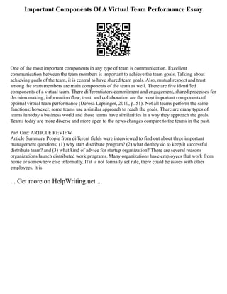 Important Components Of A Virtual Team Performance Essay
One of the most important components in any type of team is communication. Excellent
communication between the team members is important to achieve the team goals. Talking about
achieving goals of the team, it is central to have shared team goals. Also, mutual respect and trust
among the team members are main components of the team as well. There are five identified
components of a virtual team. There differentiators commitment and engagement, shared processes for
decision making, information flow, trust, and collaboration are the most important components of
optimal virtual team performance (Derosa Lepsinger, 2010, p. 51). Not all teams perform the same
functions; however, some teams use a similar approach to reach the goals. There are many types of
teams in today s business world and those teams have similarities in a way they approach the goals.
Teams today are more diverse and more open to the news changes compare to the teams in the past.
Part One: ARTICLE REVIEW
Article Summary People from different fields were interviewed to find out about three important
management questions; (1) why start distribute program? (2) what do they do to keep it successful
distribute team? and (3) what kind of advice for startup organization? There are several reasons
organizations launch distributed work programs. Many organizations have employees that work from
home or somewhere else informally. If it is not formally set rule, there could be issues with other
employees. It is
... Get more on HelpWriting.net ...
 
