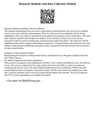 Research Methods And Data Collection Method
Research Methods and Data Collection Method
The research methodology that was used is a descriptive research format. First twenty five scholarly
sources were read, analysed, and annotated. Then, an interviewed was conducted with Dr. Eileen
Appelbaum, who is an expert on paid family and medical leave policies in the United States. The main
data collection method was through meta analysis. Four scholarly journals were reviewed and
analysed in order to come to synthesizing conclusions that support the thesis. The interview with Dr.
Appelbaum allowed for a deeper understand how paid leave is implemented at the state level, the meta
analysis of the journals enabled the researcher to draw conclusions from the research and conclusions
of other related studies.
Summary of Meta Analysis Studies
Documenting the Need for a National Paid Family and Medical Leave Program: Evidence from the
2012 FMLA Survey
By: Helene Jorgensen and Eileen Appelbaum
This journal is an analysis of the Department of Labor s 2012 Family and Medical Leave Act (FMLA)
survey. The surveys conducted in this study mainly focused on the FMLA s effect on employees
working in the private sector. The data collected emphasized on the availability of FMLA benefits
among different racial, occupation, and gender groups, and the main reasons for employees to take
leave, and the strategies used to cover lost wages during unpaid leave periods. The survey reported
that 59.5% of the respondents were eligible for unpaid
... Get more on HelpWriting.net ...
 