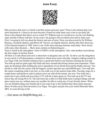 neon Essay
Did you know that neon is a Greek word that means quot;new quot;? Neon is the element that I am
most interested in. I chose to do neon because I found out what many uses it has in our daily life.
Neon is the element that allows you to watch TV. Without neon we would never see the cool flashing
signs outside of diners and bars. In my essay I am going to tell you about neon and its many uses.
First, I m going to tell you about the history and uses of neon. Neon was discovered by Sir William
Ramsay, a Scottish chemist, and Morris M. Travers, an English chemist, shortly after their discovery
of the element krypton in 1898. Neon is one of the most amusing elements used today. Neon mixed
with some other elements ... Show more content on Helpwriting.net ...
Neon is found in the atmosphere. Neon is 0.002% of the atmosphere. Also, stars produce neon during
the later stages of nuclear fusion.
All there is to talk about neon now is about how it integrates into our life. To show you the integration
in our society I will demonstrate a situation in which neon comes into play. Imagine walking around in
Las Vegas with your friends looking to have a good time before your business meeting the next day.
You look up and see giant signs that flash and move around advertising casinos and restaurants. Those
signs are discharge tubes holding the active ingredients of our friend neon and his buddy mercury. You
decide to walk into the casino with the biggest, coolest sign that says quot;MGM quot;. You walk into
the casino wondering what to do first, so you walk over to the nearest craps table. You play craps for a
couple hours and decide to cash in and go out to eat with all the money you won. You walk into a
sports bar to get a drink and you notice a TV with the Lakers game on. You look up at the TV and
notice they are losing 84 to 36. The television has a tube in it that holds neon to project things onto the
glass screen you see, without neon you wouldn t be able to watch any of your favorite shows. When
you are finished eating your friends ask if you want to go to the Smithsonian observation museum
about 10 miles away from downtown Las Vegas. You agree and pile into your rented Mercedes Benz
SRX. As your driving on the
... Get more on HelpWriting.net ...
 