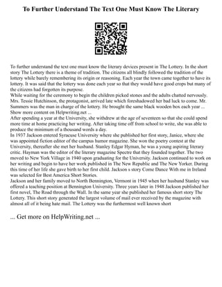 To Further Understand The Text One Must Know The Literary
To further understand the text one must know the literary devices present in The Lottery. In the short
story The Lottery there is a theme of tradition. The citizens all blindly followed the tradition of the
lottery while barely remembering its origin or reasoning. Each year the town came together to have its
lottery. It was said that the lottery was done each year so that they would have good crops but many of
the citizens had forgotten its purpose.
While waiting for the ceremony to begin the children picked stones and the adults chatted nervously.
Mrs. Tessie Hutchinson, the protagonist, arrived late which foreshadowed her bad luck to come. Mr.
Summers was the man in charge of the lottery. He brought the same black wooden box each year ...
Show more content on Helpwriting.net ...
After spending a year at the University, she withdrew at the age of seventeen so that she could spend
more time at home practicing her writing. After taking time off from school to write, she was able to
produce the minimum of a thousand words a day.
In 1937 Jackson entered Syracuse University where she published her first story, Janice, where she
was appointed fiction editor of the campus humor magazine. She won the poetry contest at the
University, thereafter she met her husband. Stanley Edgar Hyman, he was a young aspiring literary
critic. Hayman was the editor of the literary magazine Spectre that they founded together. The two
moved to New York Village in 1940 upon graduating for the University. Jackson continued to work on
her writing and begin to have her work published in The New Republic and The New Yorker. During
this time of her life she gave birth to her first child. Jackson s story Come Dance With me in Ireland
was selected for Best America Short Stories.
Jackson and her family moved to North Bennington, Vermont in 1945 when her husband Stanley was
offered a teaching position at Bennington University. Three years later in 1948 Jackson published her
first novel, The Road through the Wall. In the same year she published her famous short story The
Lottery. This short story generated the largest volume of mail ever received by the magazine with
almost all of it being hate mail. The Lottery was the furthermost well known short
... Get more on HelpWriting.net ...
 