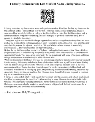 I Clearly Remember My Last Moment As An Undergraduate...
I clearly remember my last moment as an undergraduate student. I had just finished my last exam for
the semester, and as I checked back over my test I reflected on my college experience. In just 7
semesters I had attended 4 different colleges, lived in 4 different cities, had 9 different jobs, took a
semester off for a competitive internship, and still managed to graduate a semester early. But of
course, it s kind of a long story.
Throughout high school my family always supported me and encouraged me to do my best, but never
pushed me to strive for a college education. I knew I wanted to go to college, but I was uncertain and
scared of the process. As a junior I applied to Chicago Scholars whose mission it was to help
minorities and ... Show more content on Helpwriting.net ...
Before the rug had been pulled on my U of I plans, I had applied to the competitive Disney College
Program in Florida. I learned of my acceptance at the perfect time, and committed to spend the next
semester in Florida. This was a great opportunity for me to network with some of the most ambitious
college students from around the world while I learned a lot.
While my internship with Disney provided me with the opportunity to transition to whatever was next,
it unfortunately did nothing to help my financial situation, and I found myself back at home. Living
with my dad in Chicago I worked 60 70 hours a week and completed 22 credit hours at my local
community college. During this time I pushed myself to not let circumstances hold me back and
decided to be relentless in chasing my goals. Despite taking a semester off for Disney, I received my
Associates degree on time. At a college fair, I learned about Loras College and prepared to continue
my BA at Loras in Dubuque, IA.
I started at Loras in Fall of 2014 and eagerly threw myself into the academia and school involvement
that I had been desperate for since U of I. After arriving in Iowa, I became involved with Dr. Julia
Omarzu s research team, worked part time at a Jimmy Johns and the school Library, volunteered in
Dubuque elementary schools, worked as a math tutor in a high school, did trail maintenance for a
nature preserve, and crocheted and donated baby
... Get more on HelpWriting.net ...
 