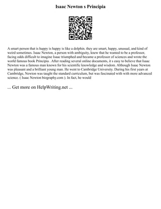 Isaac Newton s Principia
A smart person that is happy is happy is like a dolphin. they are smart, happy, unusual, and kind of
weird sometimes. Isaac Newton, a person with ambiguity, knew that he wanted to be a professor,
facing odds difficult to imagine Isaac triumphed and became a professor of sciences and wrote the
world famous book Principia . After reading several online documents, it s easy to believe that Isaac
Newton was a famous man known for his scientific knowledge and wisdom. Although Isaac Newton
was pleasant and a brilliant young man. He went to Cambridge University. During his first years at
Cambridge, Newton was taught the standard curriculum, but was fascinated with with more advanced
science. ( Isaac Newton biography.com ). In fact, he would
... Get more on HelpWriting.net ...
 