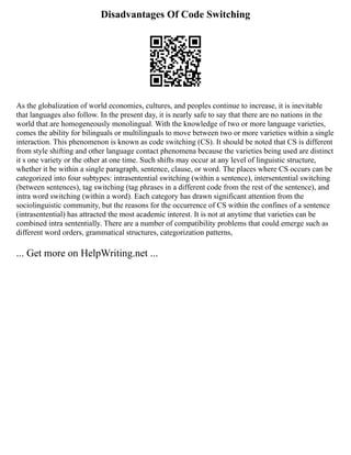 Disadvantages Of Code Switching
As the globalization of world economies, cultures, and peoples continue to increase, it is inevitable
that languages also follow. In the present day, it is nearly safe to say that there are no nations in the
world that are homogeneously monolingual. With the knowledge of two or more language varieties,
comes the ability for bilinguals or multilinguals to move between two or more varieties within a single
interaction. This phenomenon is known as code switching (CS). It should be noted that CS is different
from style shifting and other language contact phenomena because the varieties being used are distinct
it s one variety or the other at one time. Such shifts may occur at any level of linguistic structure,
whether it be within a single paragraph, sentence, clause, or word. The places where CS occurs can be
categorized into four subtypes: intrasentential switching (within a sentence), intersentential switching
(between sentences), tag switching (tag phrases in a different code from the rest of the sentence), and
intra word switching (within a word). Each category has drawn significant attention from the
sociolinguistic community, but the reasons for the occurrence of CS within the confines of a sentence
(intrasentential) has attracted the most academic interest. It is not at anytime that varieties can be
combined intra sententially. There are a number of compatibility problems that could emerge such as
different word orders, grammatical structures, categorization patterns,
... Get more on HelpWriting.net ...
 