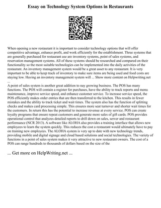 Essay on Technology System Options in Restaurants
When opening a new restaurant it is important to consider technology options that will offer
competitive advantage, enhance profit, and work efficiently for the establishment. Three systems that
are generally purchased for restaurant use are inventory systems, point of sales systems, and
reservation management systems. All of these systems should be researched and compared on their
functionality so the most suitable technologies can be implemented into the daily activities of the
restaurant. An inventory management system would be a great asset to any restaurant. It is very
important to be able to keep track of inventory to make sure items are being used and food costs are
staying low. Having an inventory management system will ... Show more content on Helpwriting.net
...
A point of sales system is another great addition to nay growing business. The POS has many
functions. The POS will contain a register for purchases, have the ability to track reports and menu
maintenance, improve service speed, and enhance customer service. To increase service speed, the
POS efficiently makes order entries that are then transferred to the kitchen. This results in fewer
mistakes and the ability to track ticket and wait times. The system also has the function of splitting
checks and makes card processing simple. This ensures more seat turnover and shorter wait times for
the customers. In return this has the potential to increase revenue at every service. POS can create
loyalty programs that ensure repeat customers and generate more sales of gift cards. POS provides
operational control that analyzes detailed reports to drill down on sales, server and restaurant
performance (NCR 2013). A software like ALOHA also provides a training interface that allows new
employees to learn the system quickly. This reduces the cost a restaurant would ultimately have to pay
on training new employees. The ALOHA system is very up to date with new technology trends,
providing mobile and digital signage and cloud based solutions and social technologies. The variety of
functions in a point of sales system makes it very attractive to new restaurant owners. The cost of a
POS can range hundreds to thousands of dollars based on the size of the
... Get more on HelpWriting.net ...
 