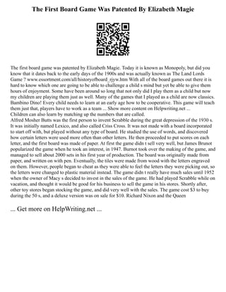 The First Board Game Was Patented By Elizabeth Magie
The first board game was patented by Elizabeth Magie. Today it is known as Monopoly, but did you
know that it dates back to the early days of the 1900s and was actually known as The Land Lords
Game ? www.essortment.com/all/historyofboard_rjyw.htm With all of the board games out there it is
hard to know which one are going to be able to challenge a child s mind but yet be able to give them
hours of enjoyment. Some have been around so long that not only did I play them as a child but now
my children are playing them just as well. Many of the games that I played as a child are now classics.
Bambino Dino! Every child needs to learn at an early age how to be cooperative. This game will teach
them just that, players have to work as a team ... Show more content on Helpwriting.net ...
Children can also learn by matching up the numbers that are called.
Alfred Mosher Butts was the first person to invent Scrabble during the great depression of the 1930 s.
It was initially named Lexico, and also called Criss Cross. It was not made with a board incorporated
to start off with, but played without any type of board. He studied the use of words, and discovered
how certain letters were used more often than other letters. He then proceeded to put scores on each
letter, and the first board was made of paper. At first the game didn t sell very well, but James Brunot
popularized the game when he took an interest, in 1947. Burnot took over the making of the game, and
managed to sell about 2000 sets in his first year of production. The board was originally made from
paper, and written on with pen. Eventually, the tiles were made from wood with the letters engraved
on them. However, people began to cheat as they were able to feel the letters they were picking out, so
the letters were changed to plastic material instead. The game didn t really have much sales until 1952
when the owner of Macy s decided to invest in the sales of the game. He had played Scrabble while on
vacation, and thought it would be good for his business to sell the game in his stores. Shortly after,
other toy stores began stocking the game, and did very well with the sales. The game cost $3 to buy
during the 50 s, and a deluxe version was on sale for $10. Richard Nixon and the Queen
... Get more on HelpWriting.net ...
 