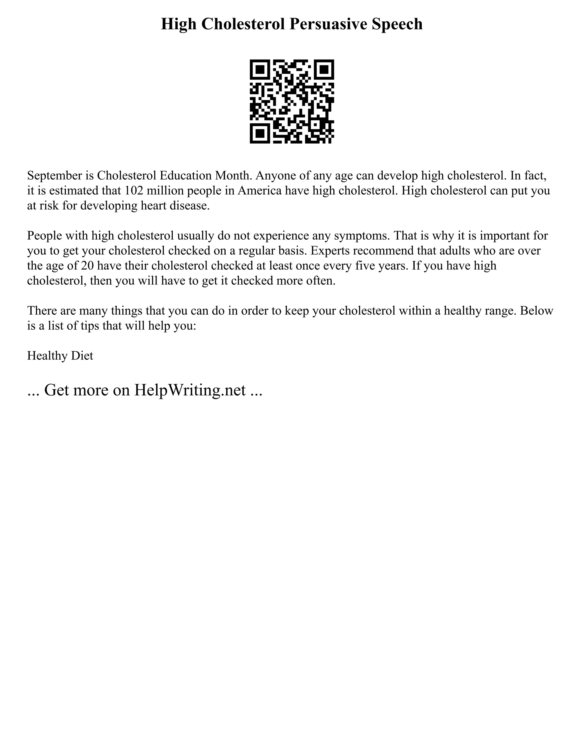 High Cholesterol Persuasive Speech
September is Cholesterol Education Month. Anyone of any age can develop high cholesterol. In fact,
it is estimated that 102 million people in America have high cholesterol. High cholesterol can put you
at risk for developing heart disease.
People with high cholesterol usually do not experience any symptoms. That is why it is important for
you to get your cholesterol checked on a regular basis. Experts recommend that adults who are over
the age of 20 have their cholesterol checked at least once every five years. If you have high
cholesterol, then you will have to get it checked more often.
There are many things that you can do in order to keep your cholesterol within a healthy range. Below
is a list of tips that will help you:
Healthy Diet
... Get more on HelpWriting.net ...
 