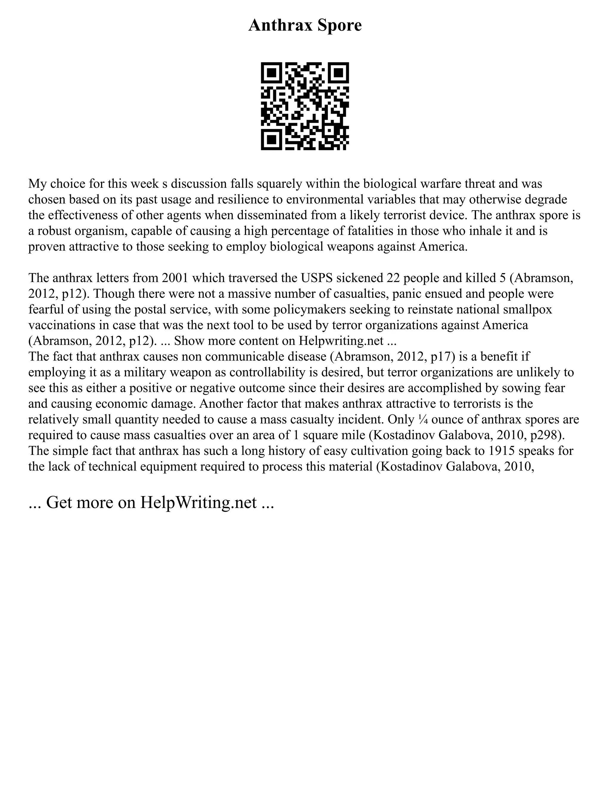 Anthrax Spore
My choice for this week s discussion falls squarely within the biological warfare threat and was
chosen based on its past usage and resilience to environmental variables that may otherwise degrade
the effectiveness of other agents when disseminated from a likely terrorist device. The anthrax spore is
a robust organism, capable of causing a high percentage of fatalities in those who inhale it and is
proven attractive to those seeking to employ biological weapons against America.
The anthrax letters from 2001 which traversed the USPS sickened 22 people and killed 5 (Abramson,
2012, p12). Though there were not a massive number of casualties, panic ensued and people were
fearful of using the postal service, with some policymakers seeking to reinstate national smallpox
vaccinations in case that was the next tool to be used by terror organizations against America
(Abramson, 2012, p12). ... Show more content on Helpwriting.net ...
The fact that anthrax causes non communicable disease (Abramson, 2012, p17) is a benefit if
employing it as a military weapon as controllability is desired, but terror organizations are unlikely to
see this as either a positive or negative outcome since their desires are accomplished by sowing fear
and causing economic damage. Another factor that makes anthrax attractive to terrorists is the
relatively small quantity needed to cause a mass casualty incident. Only ¼ ounce of anthrax spores are
required to cause mass casualties over an area of 1 square mile (Kostadinov Galabova, 2010, p298).
The simple fact that anthrax has such a long history of easy cultivation going back to 1915 speaks for
the lack of technical equipment required to process this material (Kostadinov Galabova, 2010,
... Get more on HelpWriting.net ...
 