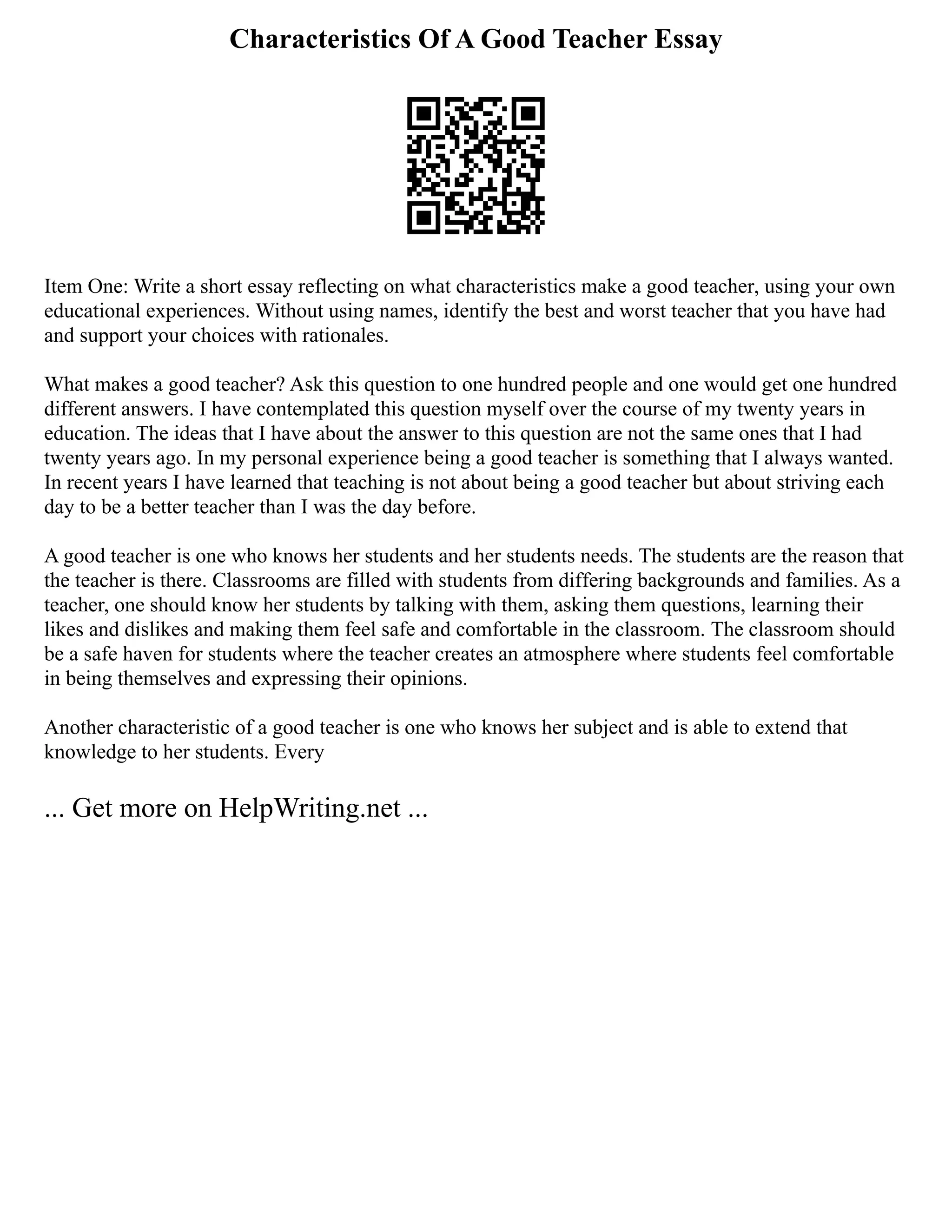 Characteristics Of A Good Teacher Essay
Item One: Write a short essay reflecting on what characteristics make a good teacher, using your own
educational experiences. Without using names, identify the best and worst teacher that you have had
and support your choices with rationales.
What makes a good teacher? Ask this question to one hundred people and one would get one hundred
different answers. I have contemplated this question myself over the course of my twenty years in
education. The ideas that I have about the answer to this question are not the same ones that I had
twenty years ago. In my personal experience being a good teacher is something that I always wanted.
In recent years I have learned that teaching is not about being a good teacher but about striving each
day to be a better teacher than I was the day before.
A good teacher is one who knows her students and her students needs. The students are the reason that
the teacher is there. Classrooms are filled with students from differing backgrounds and families. As a
teacher, one should know her students by talking with them, asking them questions, learning their
likes and dislikes and making them feel safe and comfortable in the classroom. The classroom should
be a safe haven for students where the teacher creates an atmosphere where students feel comfortable
in being themselves and expressing their opinions.
Another characteristic of a good teacher is one who knows her subject and is able to extend that
knowledge to her students. Every
... Get more on HelpWriting.net ...
 