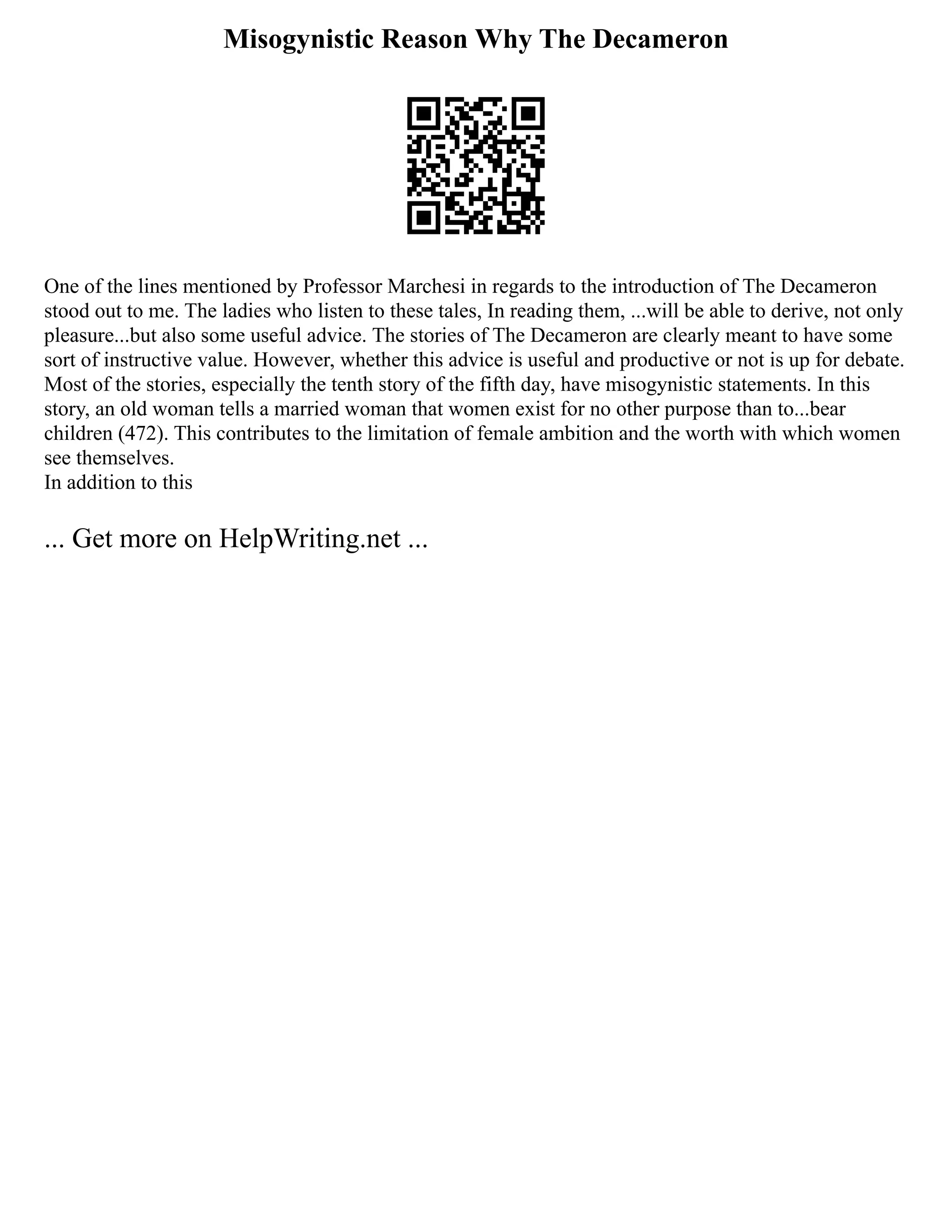 Misogynistic Reason Why The Decameron
One of the lines mentioned by Professor Marchesi in regards to the introduction of The Decameron
stood out to me. The ladies who listen to these tales, In reading them, ...will be able to derive, not only
pleasure...but also some useful advice. The stories of The Decameron are clearly meant to have some
sort of instructive value. However, whether this advice is useful and productive or not is up for debate.
Most of the stories, especially the tenth story of the fifth day, have misogynistic statements. In this
story, an old woman tells a married woman that women exist for no other purpose than to...bear
children (472). This contributes to the limitation of female ambition and the worth with which women
see themselves.
In addition to this
... Get more on HelpWriting.net ...
 