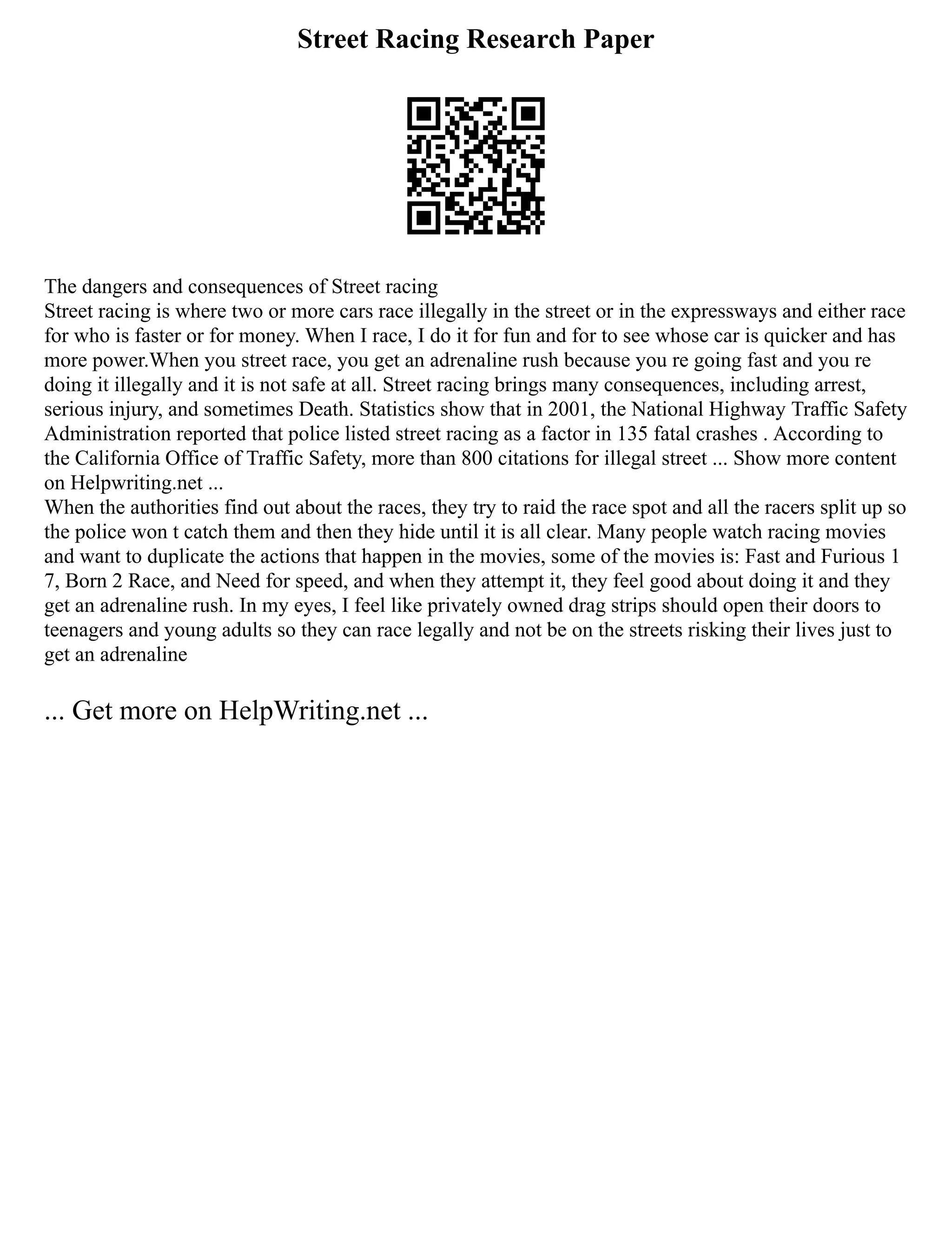 Street Racing Research Paper
The dangers and consequences of Street racing
Street racing is where two or more cars race illegally in the street or in the expressways and either race
for who is faster or for money. When I race, I do it for fun and for to see whose car is quicker and has
more power.When you street race, you get an adrenaline rush because you re going fast and you re
doing it illegally and it is not safe at all. Street racing brings many consequences, including arrest,
serious injury, and sometimes Death. Statistics show that in 2001, the National Highway Traffic Safety
Administration reported that police listed street racing as a factor in 135 fatal crashes . According to
the California Office of Traffic Safety, more than 800 citations for illegal street ... Show more content
on Helpwriting.net ...
When the authorities find out about the races, they try to raid the race spot and all the racers split up so
the police won t catch them and then they hide until it is all clear. Many people watch racing movies
and want to duplicate the actions that happen in the movies, some of the movies is: Fast and Furious 1
7, Born 2 Race, and Need for speed, and when they attempt it, they feel good about doing it and they
get an adrenaline rush. In my eyes, I feel like privately owned drag strips should open their doors to
teenagers and young adults so they can race legally and not be on the streets risking their lives just to
get an adrenaline
... Get more on HelpWriting.net ...
 